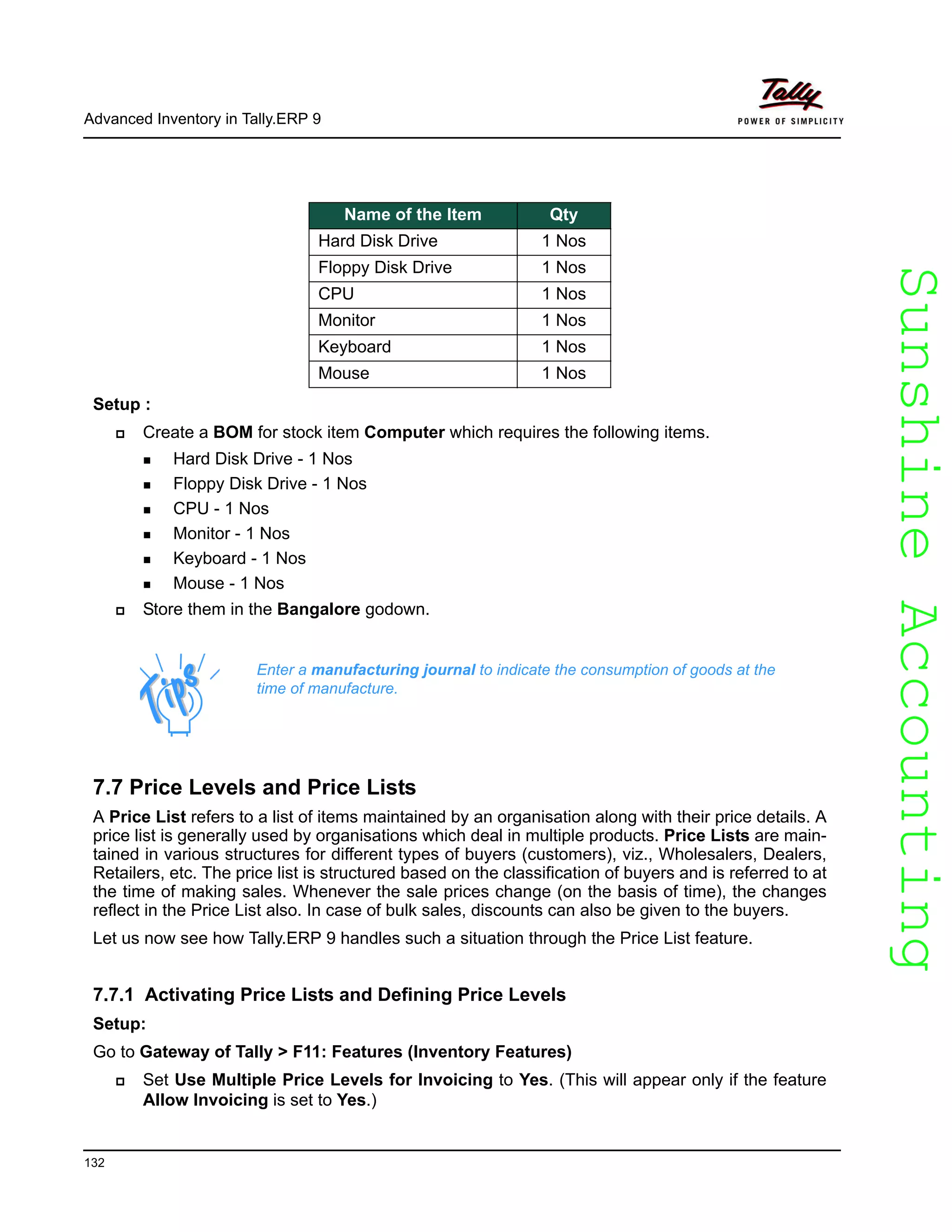 SunshineAccountingSunshineAccounting
Advanced Inventory in Tally.ERP 9
132
Setup :
Create a BOM for stock item Computer which requires the following items.
Hard Disk Drive - 1 Nos
Floppy Disk Drive - 1 Nos
CPU - 1 Nos
Monitor - 1 Nos
Keyboard - 1 Nos
Mouse - 1 Nos
Store them in the Bangalore godown.
7.7 Price Levels and Price Lists
A Price List refers to a list of items maintained by an organisation along with their price details. A
price list is generally used by organisations which deal in multiple products. Price Lists are main-
tained in various structures for different types of buyers (customers), viz., Wholesalers, Dealers,
Retailers, etc. The price list is structured based on the classification of buyers and is referred to at
the time of making sales. Whenever the sale prices change (on the basis of time), the changes
reflect in the Price List also. In case of bulk sales, discounts can also be given to the buyers.
Let us now see how Tally.ERP 9 handles such a situation through the Price List feature.
7.7.1 Activating Price Lists and Defining Price Levels
Setup:
Go to Gateway of Tally > F11: Features (Inventory Features)
Set Use Multiple Price Levels for Invoicing to Yes. (This will appear only if the feature
Allow Invoicing is set to Yes.)
Name of the Item Qty
Hard Disk Drive 1 Nos
Floppy Disk Drive 1 Nos
CPU 1 Nos
Monitor 1 Nos
Keyboard 1 Nos
Mouse 1 Nos
Enter a manufacturing journal to indicate the consumption of goods at the
time of manufacture.
 