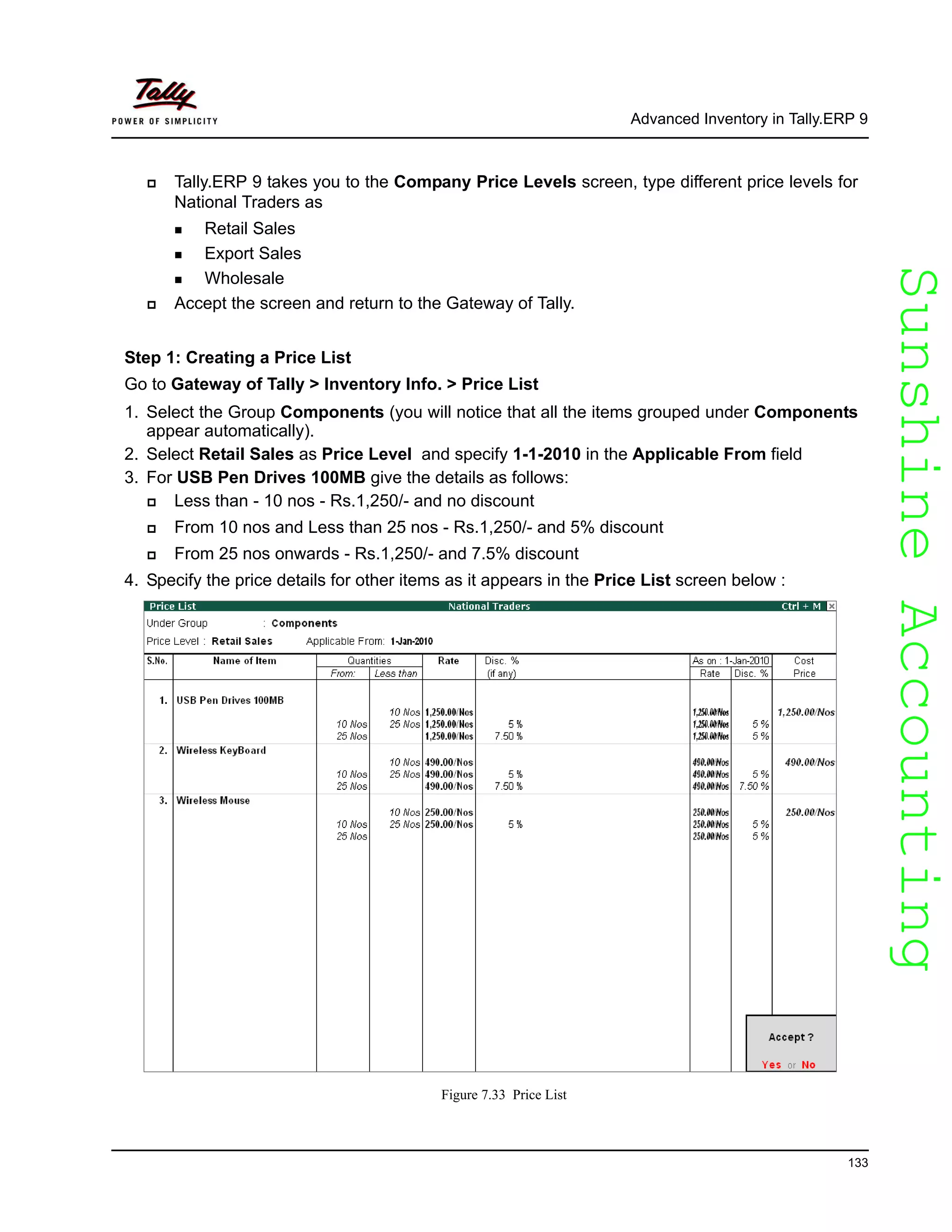 SunshineAccountingSunshineAccounting
Advanced Inventory in Tally.ERP 9
133
Tally.ERP 9 takes you to the Company Price Levels screen, type different price levels for
National Traders as
Retail Sales
Export Sales
Wholesale
Accept the screen and return to the Gateway of Tally.
Step 1: Creating a Price List
Go to Gateway of Tally > Inventory Info. > Price List
1. Select the Group Components (you will notice that all the items grouped under Components
appear automatically).
2. Select Retail Sales as Price Level and specify 1-1-2010 in the Applicable From field
3. For USB Pen Drives 100MB give the details as follows:
Less than - 10 nos - Rs.1,250/- and no discount
From 10 nos and Less than 25 nos - Rs.1,250/- and 5% discount
From 25 nos onwards - Rs.1,250/- and 7.5% discount
4. Specify the price details for other items as it appears in the Price List screen below :
Figure 7.33 Price List
 