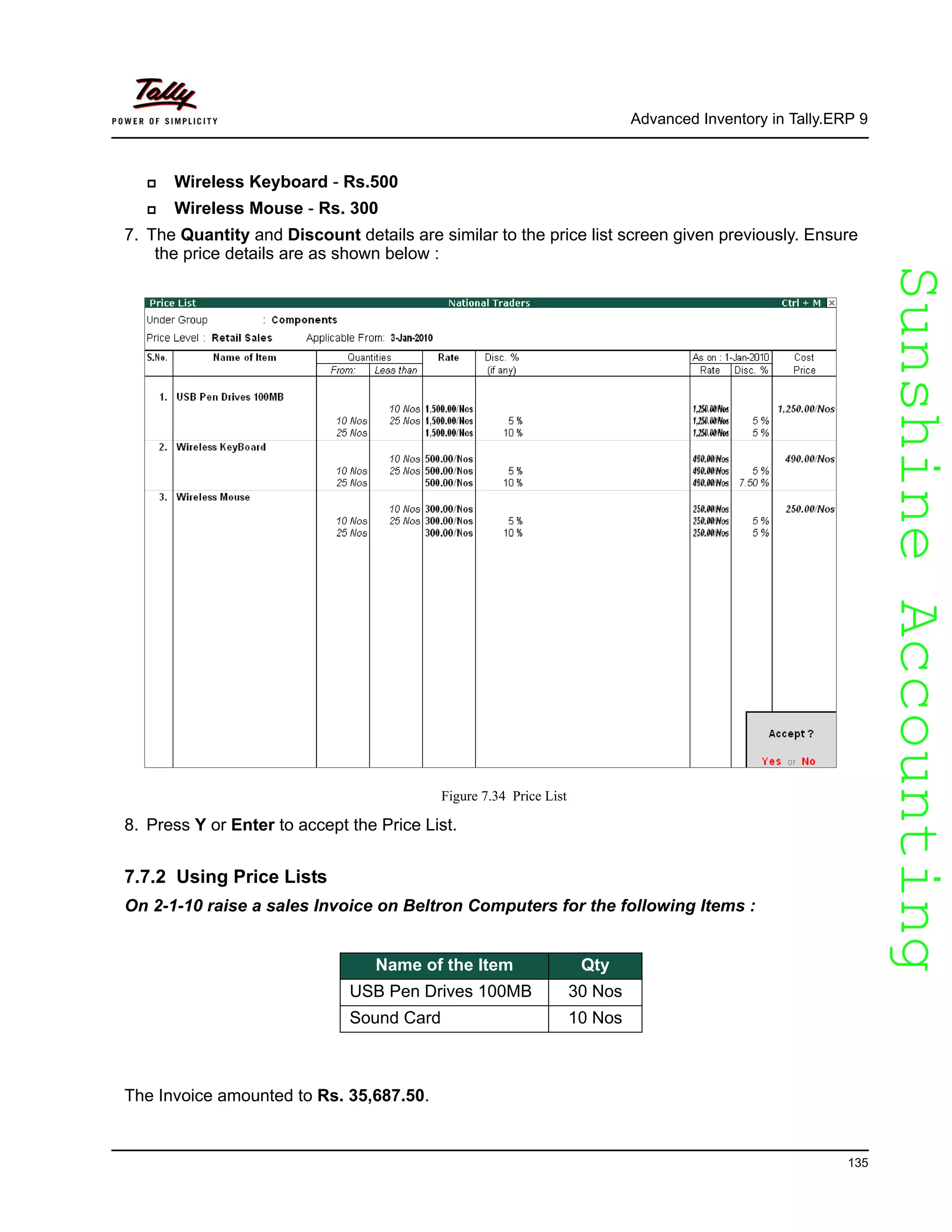 SunshineAccountingSunshineAccounting
Advanced Inventory in Tally.ERP 9
135
Wireless Keyboard - Rs.500
Wireless Mouse - Rs. 300
7. The Quantity and Discount details are similar to the price list screen given previously. Ensure
the price details are as shown below :
Figure 7.34 Price List
8. Press Y or Enter to accept the Price List.
7.7.2 Using Price Lists
On 2-1-10 raise a sales Invoice on Beltron Computers for the following Items :
The Invoice amounted to Rs. 35,687.50.
Name of the Item Qty
USB Pen Drives 100MB 30 Nos
Sound Card 10 Nos
 