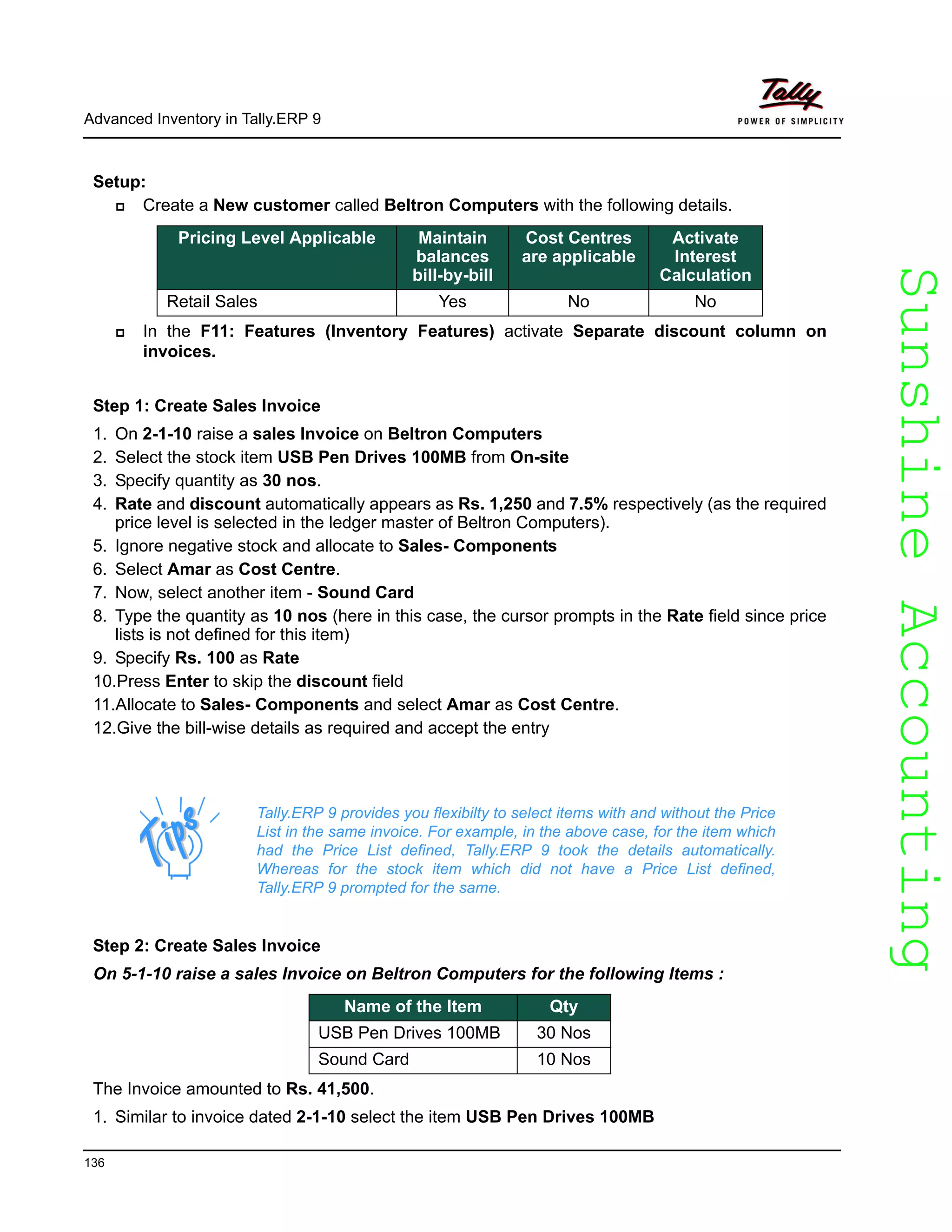SunshineAccountingSunshineAccounting
Advanced Inventory in Tally.ERP 9
136
Setup:
Create a New customer called Beltron Computers with the following details.
In the F11: Features (Inventory Features) activate Separate discount column on
invoices.
Step 1: Create Sales Invoice
1. On 2-1-10 raise a sales Invoice on Beltron Computers
2. Select the stock item USB Pen Drives 100MB from On-site
3. Specify quantity as 30 nos.
4. Rate and discount automatically appears as Rs. 1,250 and 7.5% respectively (as the required
price level is selected in the ledger master of Beltron Computers).
5. Ignore negative stock and allocate to Sales- Components
6. Select Amar as Cost Centre.
7. Now, select another item - Sound Card
8. Type the quantity as 10 nos (here in this case, the cursor prompts in the Rate field since price
lists is not defined for this item)
9. Specify Rs. 100 as Rate
10.Press Enter to skip the discount field
11.Allocate to Sales- Components and select Amar as Cost Centre.
12.Give the bill-wise details as required and accept the entry
Step 2: Create Sales Invoice
On 5-1-10 raise a sales Invoice on Beltron Computers for the following Items :
The Invoice amounted to Rs. 41,500.
1. Similar to invoice dated 2-1-10 select the item USB Pen Drives 100MB
Pricing Level Applicable Maintain
balances
bill-by-bill
Cost Centres
are applicable
Activate
Interest
Calculation
Retail Sales Yes No No
Tally.ERP 9 provides you flexibilty to select items with and without the Price
List in the same invoice. For example, in the above case, for the item which
had the Price List defined, Tally.ERP 9 took the details automatically.
Whereas for the stock item which did not have a Price List defined,
Tally.ERP 9 prompted for the same.
Name of the Item Qty
USB Pen Drives 100MB 30 Nos
Sound Card 10 Nos
 