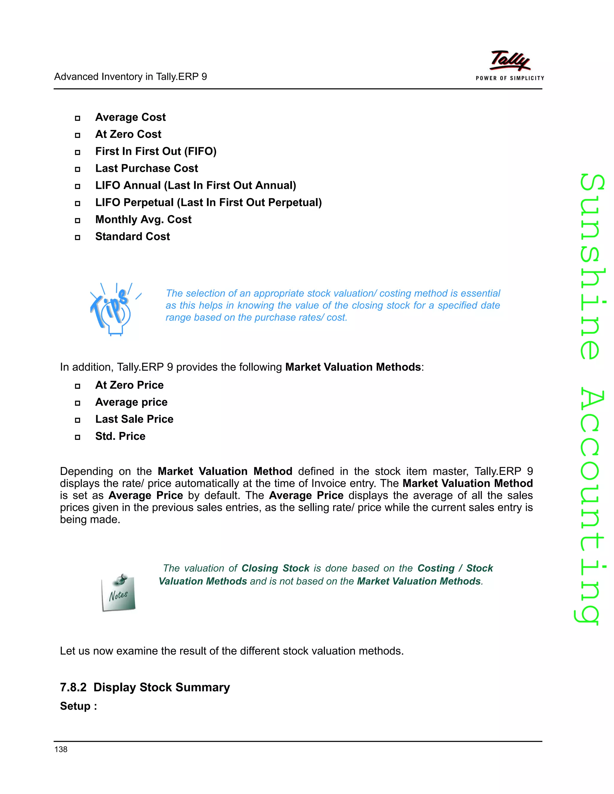 SunshineAccountingSunshineAccounting
Advanced Inventory in Tally.ERP 9
138
Average Cost
At Zero Cost
First In First Out (FIFO)
Last Purchase Cost
LIFO Annual (Last In First Out Annual)
LIFO Perpetual (Last In First Out Perpetual)
Monthly Avg. Cost
Standard Cost
In addition, Tally.ERP 9 provides the following Market Valuation Methods:
At Zero Price
Average price
Last Sale Price
Std. Price
Depending on the Market Valuation Method defined in the stock item master, Tally.ERP 9
displays the rate/ price automatically at the time of Invoice entry. The Market Valuation Method
is set as Average Price by default. The Average Price displays the average of all the sales
prices given in the previous sales entries, as the selling rate/ price while the current sales entry is
being made.
Let us now examine the result of the different stock valuation methods.
7.8.2 Display Stock Summary
Setup :
The selection of an appropriate stock valuation/ costing method is essential
as this helps in knowing the value of the closing stock for a specified date
range based on the purchase rates/ cost.
The valuation of Closing Stock is done based on the Costing / Stock
Valuation Methods and is not based on the Market Valuation Methods.
 