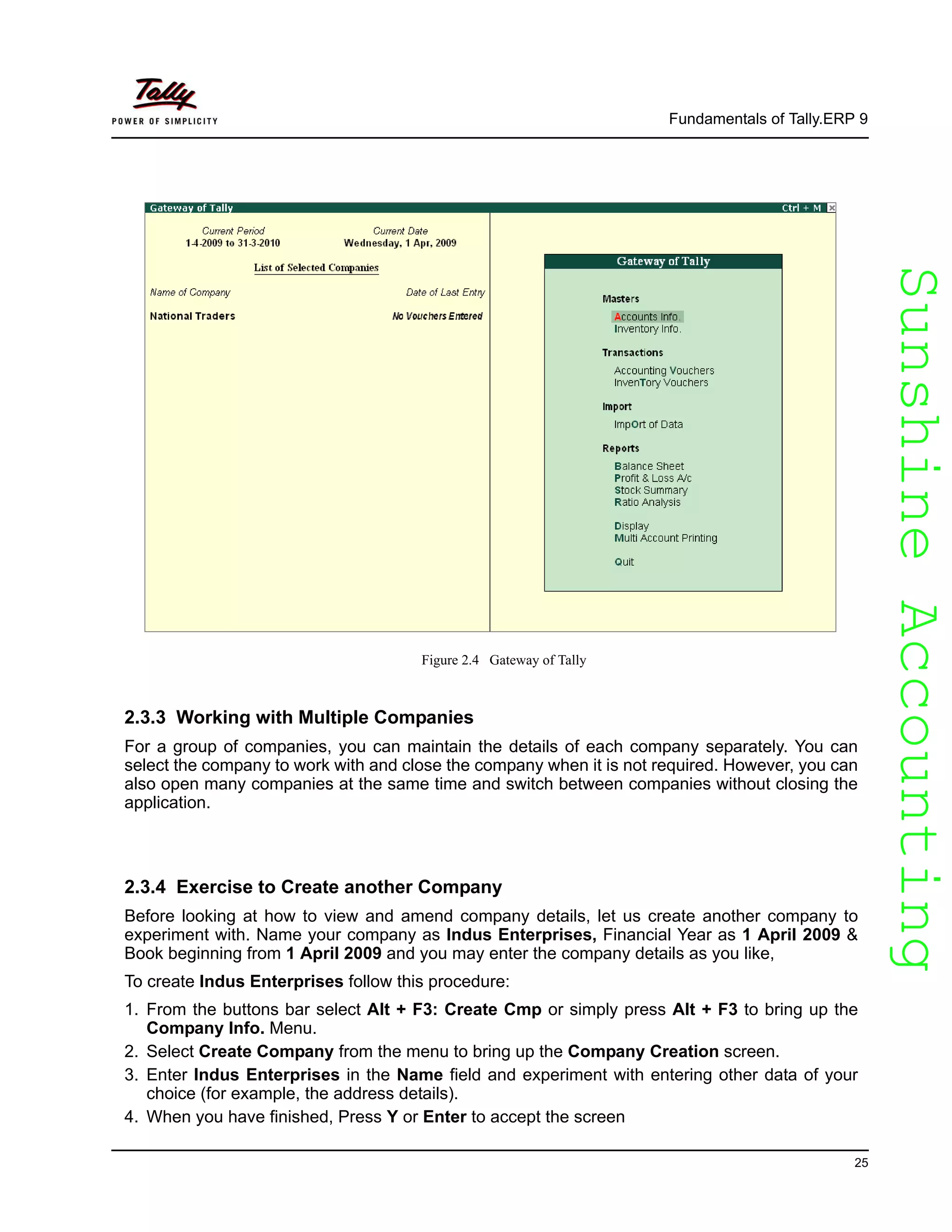 SunshineAccountingSunshineAccounting
Fundamentals of Tally.ERP 9
25
Figure 2.4 Gateway of Tally
2.3.3 Working with Multiple Companies
For a group of companies, you can maintain the details of each company separately. You can
select the company to work with and close the company when it is not required. However, you can
also open many companies at the same time and switch between companies without closing the
application.
2.3.4 Exercise to Create another Company
Before looking at how to view and amend company details, let us create another company to
experiment with. Name your company as Indus Enterprises, Financial Year as 1 April 2009 &
Book beginning from 1 April 2009 and you may enter the company details as you like,
To create Indus Enterprises follow this procedure:
1. From the buttons bar select Alt + F3: Create Cmp or simply press Alt + F3 to bring up the
Company Info. Menu.
2. Select Create Company from the menu to bring up the Company Creation screen.
3. Enter Indus Enterprises in the Name field and experiment with entering other data of your
choice (for example, the address details).
4. When you have finished, Press Y or Enter to accept the screen
 