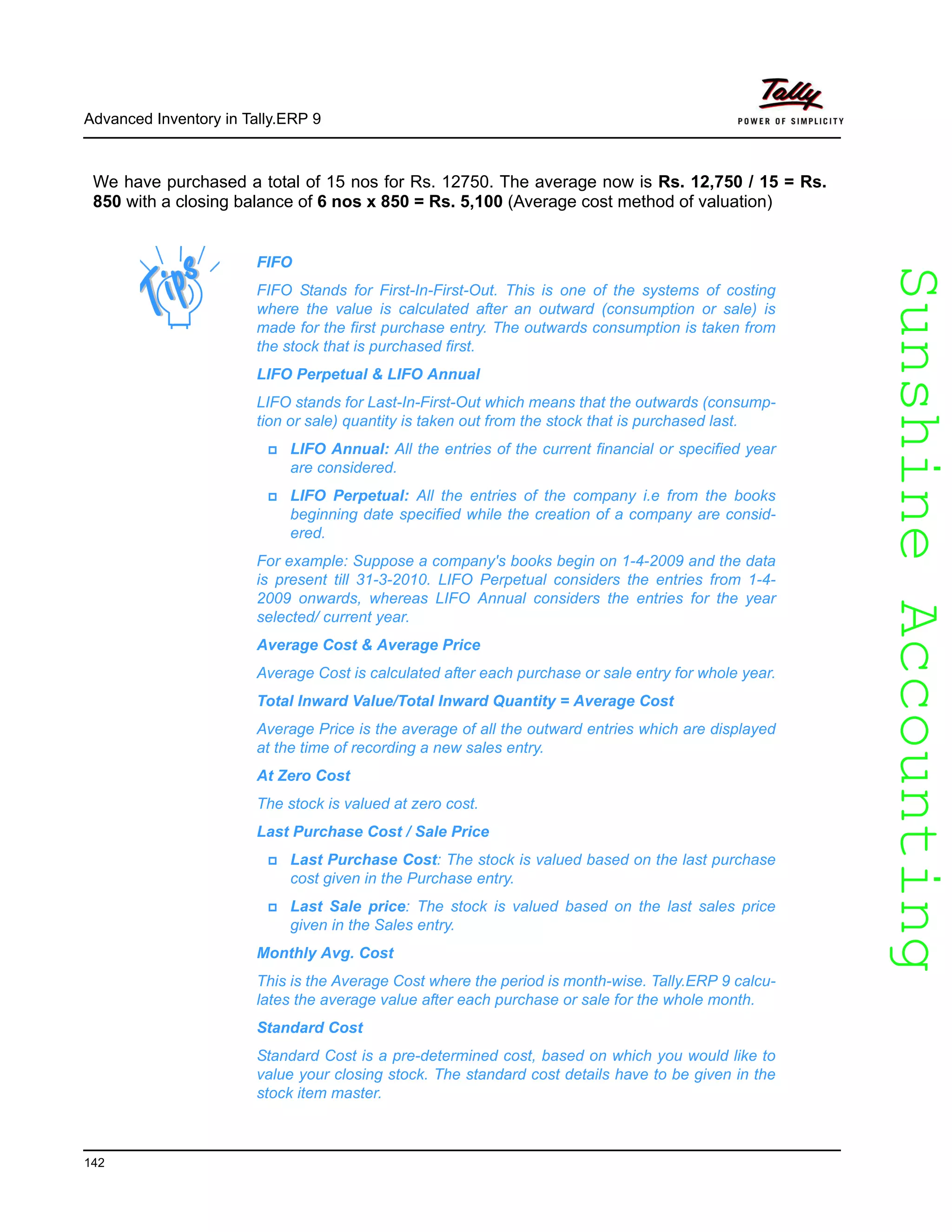 SunshineAccountingSunshineAccounting
Advanced Inventory in Tally.ERP 9
142
We have purchased a total of 15 nos for Rs. 12750. The average now is Rs. 12,750 / 15 = Rs.
850 with a closing balance of 6 nos x 850 = Rs. 5,100 (Average cost method of valuation)
FIFO
FIFO Stands for First-In-First-Out. This is one of the systems of costing
where the value is calculated after an outward (consumption or sale) is
made for the first purchase entry. The outwards consumption is taken from
the stock that is purchased first.
LIFO Perpetual & LIFO Annual
LIFO stands for Last-In-First-Out which means that the outwards (consump-
tion or sale) quantity is taken out from the stock that is purchased last.
LIFO Annual: All the entries of the current financial or specified year
are considered.
LIFO Perpetual: All the entries of the company i.e from the books
beginning date specified while the creation of a company are consid-
ered.
For example: Suppose a company's books begin on 1-4-2009 and the data
is present till 31-3-2010. LIFO Perpetual considers the entries from 1-4-
2009 onwards, whereas LIFO Annual considers the entries for the year
selected/ current year.
Average Cost & Average Price
Average Cost is calculated after each purchase or sale entry for whole year.
Total Inward Value/Total Inward Quantity = Average Cost
Average Price is the average of all the outward entries which are displayed
at the time of recording a new sales entry.
At Zero Cost
The stock is valued at zero cost.
Last Purchase Cost / Sale Price
Last Purchase Cost: The stock is valued based on the last purchase
cost given in the Purchase entry.
Last Sale price: The stock is valued based on the last sales price
given in the Sales entry.
Monthly Avg. Cost
This is the Average Cost where the period is month-wise. Tally.ERP 9 calcu-
lates the average value after each purchase or sale for the whole month.
Standard Cost
Standard Cost is a pre-determined cost, based on which you would like to
value your closing stock. The standard cost details have to be given in the
stock item master.
 