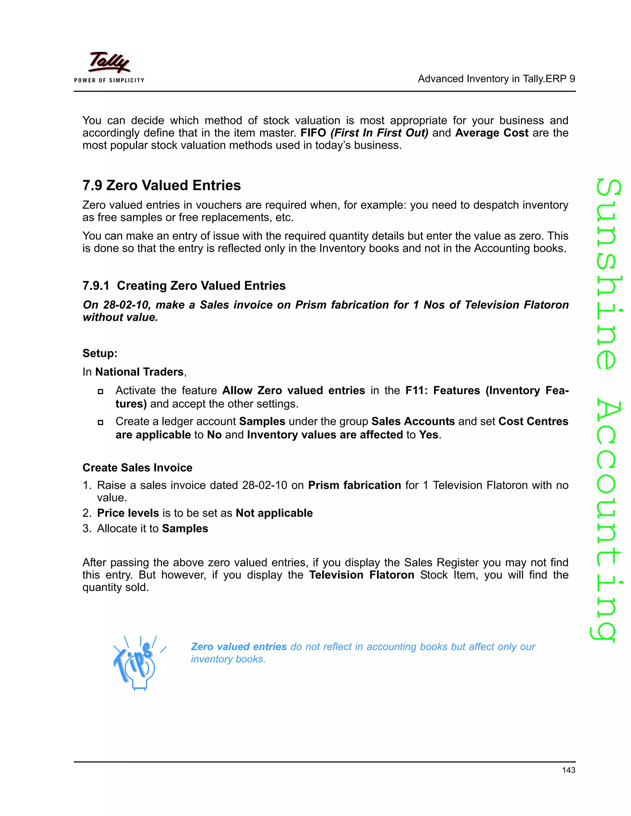 SunshineAccountingSunshineAccounting
Advanced Inventory in Tally.ERP 9
143
You can decide which method of stock valuation is most appropriate for your business and
accordingly define that in the item master. FIFO (First In First Out) and Average Cost are the
most popular stock valuation methods used in today’s business.
7.9 Zero Valued Entries
Zero valued entries in vouchers are required when, for example: you need to despatch inventory
as free samples or free replacements, etc.
You can make an entry of issue with the required quantity details but enter the value as zero. This
is done so that the entry is reflected only in the Inventory books and not in the Accounting books.
7.9.1 Creating Zero Valued Entries
On 28-02-10, make a Sales invoice on Prism fabrication for 1 Nos of Television Flatoron
without value.
Setup:
In National Traders,
Activate the feature Allow Zero valued entries in the F11: Features (Inventory Fea-
tures) and accept the other settings.
Create a ledger account Samples under the group Sales Accounts and set Cost Centres
are applicable to No and Inventory values are affected to Yes.
Create Sales Invoice
1. Raise a sales invoice dated 28-02-10 on Prism fabrication for 1 Television Flatoron with no
value.
2. Price levels is to be set as Not applicable
3. Allocate it to Samples
After passing the above zero valued entries, if you display the Sales Register you may not find
this entry. But however, if you display the Television Flatoron Stock Item, you will find the
quantity sold.
Zero valued entries do not reflect in accounting books but affect only our
inventory books.
 