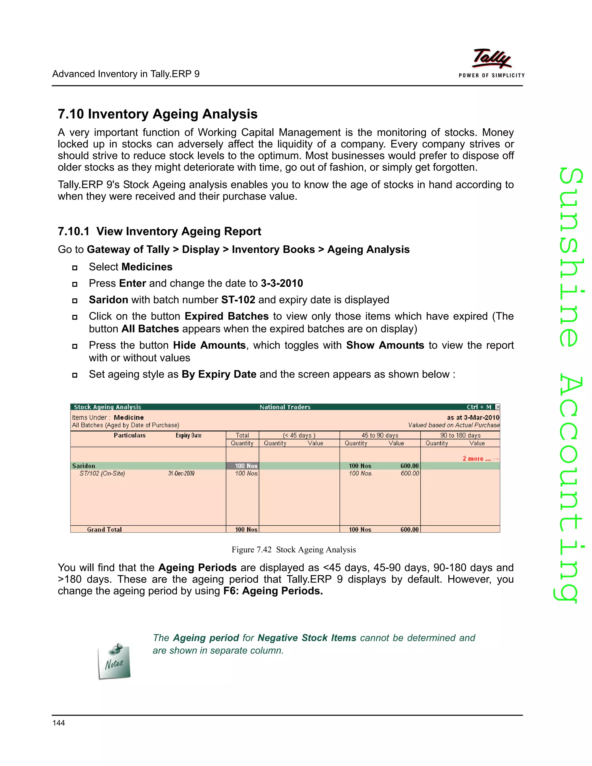 SunshineAccountingSunshineAccounting
Advanced Inventory in Tally.ERP 9
144
7.10 Inventory Ageing Analysis
A very important function of Working Capital Management is the monitoring of stocks. Money
locked up in stocks can adversely affect the liquidity of a company. Every company strives or
should strive to reduce stock levels to the optimum. Most businesses would prefer to dispose off
older stocks as they might deteriorate with time, go out of fashion, or simply get forgotten.
Tally.ERP 9's Stock Ageing analysis enables you to know the age of stocks in hand according to
when they were received and their purchase value.
7.10.1 View Inventory Ageing Report
Go to Gateway of Tally > Display > Inventory Books > Ageing Analysis
Select Medicines
Press Enter and change the date to 3-3-2010
Saridon with batch number ST-102 and expiry date is displayed
Click on the button Expired Batches to view only those items which have expired (The
button All Batches appears when the expired batches are on display)
Press the button Hide Amounts, which toggles with Show Amounts to view the report
with or without values
Set ageing style as By Expiry Date and the screen appears as shown below :
Figure 7.42 Stock Ageing Analysis
You will find that the Ageing Periods are displayed as <45 days, 45-90 days, 90-180 days and
>180 days. These are the ageing period that Tally.ERP 9 displays by default. However, you
change the ageing period by using F6: Ageing Periods.
The Ageing period for Negative Stock Items cannot be determined and
are shown in separate column.
 