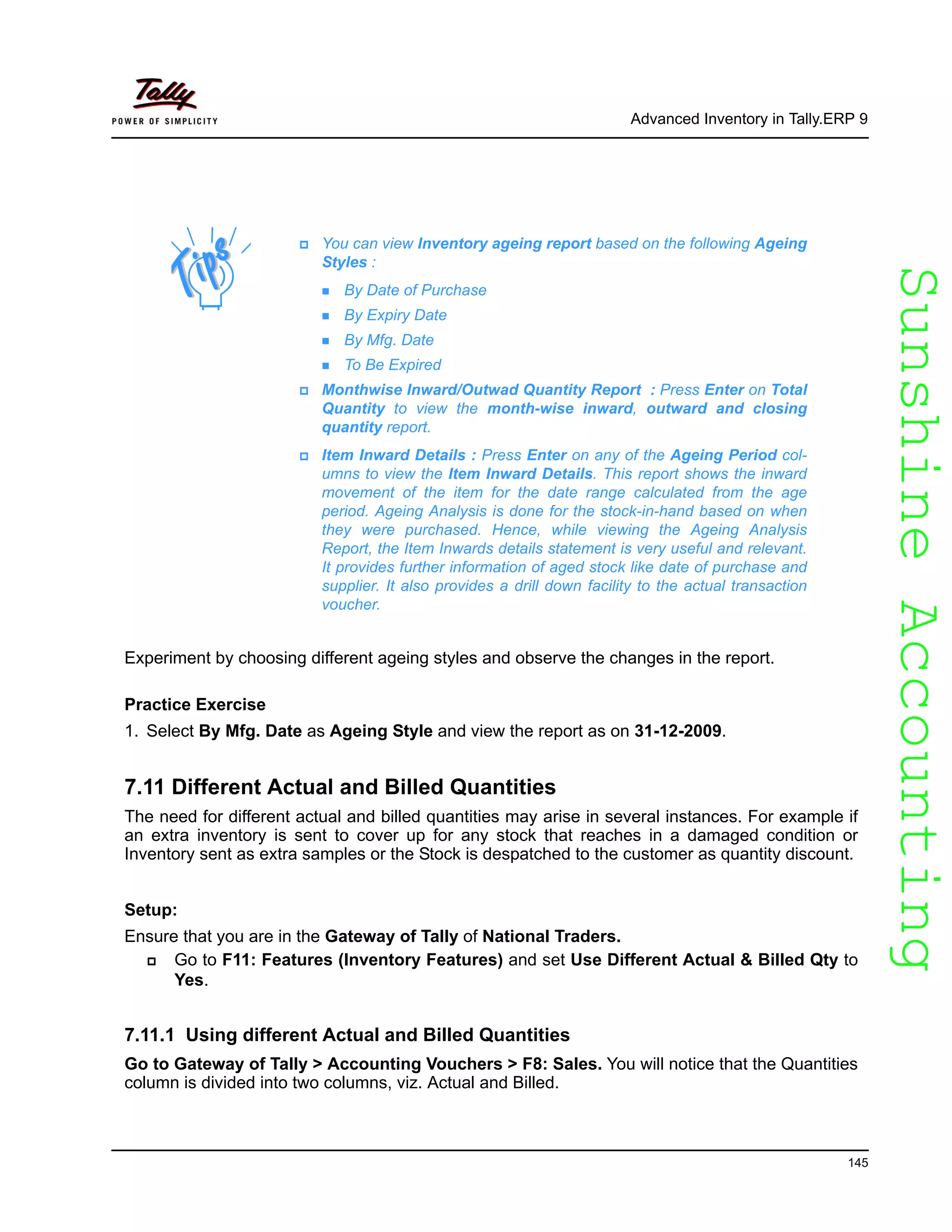 SunshineAccountingSunshineAccounting
Advanced Inventory in Tally.ERP 9
145
Experiment by choosing different ageing styles and observe the changes in the report.
Practice Exercise
1. Select By Mfg. Date as Ageing Style and view the report as on 31-12-2009.
7.11 Different Actual and Billed Quantities
The need for different actual and billed quantities may arise in several instances. For example if
an extra inventory is sent to cover up for any stock that reaches in a damaged condition or
Inventory sent as extra samples or the Stock is despatched to the customer as quantity discount.
Setup:
Ensure that you are in the Gateway of Tally of National Traders.
Go to F11: Features (Inventory Features) and set Use Different Actual & Billed Qty to
Yes.
7.11.1 Using different Actual and Billed Quantities
Go to Gateway of Tally > Accounting Vouchers > F8: Sales. You will notice that the Quantities
column is divided into two columns, viz. Actual and Billed.
You can view Inventory ageing report based on the following Ageing
Styles :
By Date of Purchase
By Expiry Date
By Mfg. Date
To Be Expired
Monthwise Inward/Outwad Quantity Report : Press Enter on Total
Quantity to view the month-wise inward, outward and closing
quantity report.
Item Inward Details : Press Enter on any of the Ageing Period col-
umns to view the Item Inward Details. This report shows the inward
movement of the item for the date range calculated from the age
period. Ageing Analysis is done for the stock-in-hand based on when
they were purchased. Hence, while viewing the Ageing Analysis
Report, the Item Inwards details statement is very useful and relevant.
It provides further information of aged stock like date of purchase and
supplier. It also provides a drill down facility to the actual transaction
voucher.
 