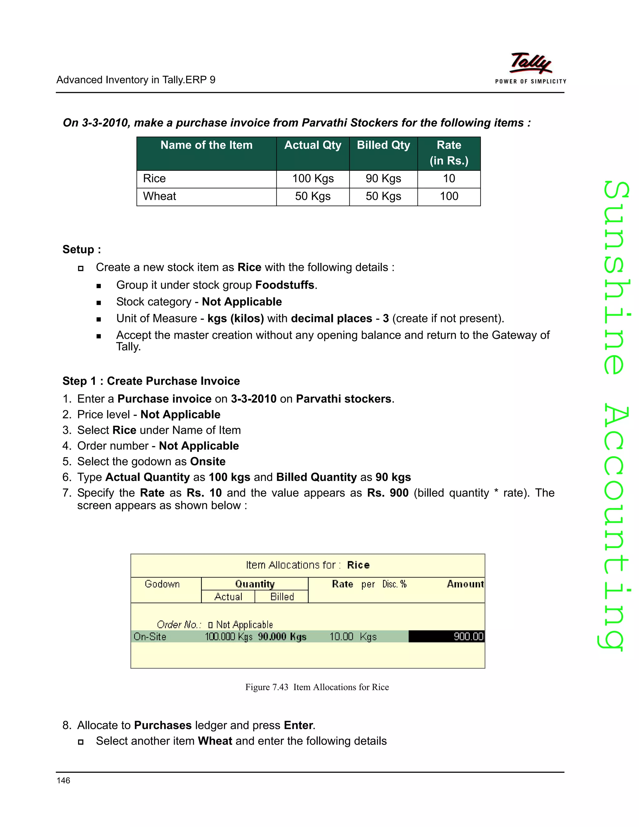 SunshineAccountingSunshineAccounting
Advanced Inventory in Tally.ERP 9
146
On 3-3-2010, make a purchase invoice from Parvathi Stockers for the following items :
Setup :
Create a new stock item as Rice with the following details :
Group it under stock group Foodstuffs.
Stock category - Not Applicable
Unit of Measure - kgs (kilos) with decimal places - 3 (create if not present).
Accept the master creation without any opening balance and return to the Gateway of
Tally.
Step 1 : Create Purchase Invoice
1. Enter a Purchase invoice on 3-3-2010 on Parvathi stockers.
2. Price level - Not Applicable
3. Select Rice under Name of Item
4. Order number - Not Applicable
5. Select the godown as Onsite
6. Type Actual Quantity as 100 kgs and Billed Quantity as 90 kgs
7. Specify the Rate as Rs. 10 and the value appears as Rs. 900 (billed quantity * rate). The
screen appears as shown below :
Figure 7.43 Item Allocations for Rice
8. Allocate to Purchases ledger and press Enter.
Select another item Wheat and enter the following details
Name of the Item Actual Qty Billed Qty Rate
(in Rs.)
Rice 100 Kgs 90 Kgs 10
Wheat 50 Kgs 50 Kgs 100
 