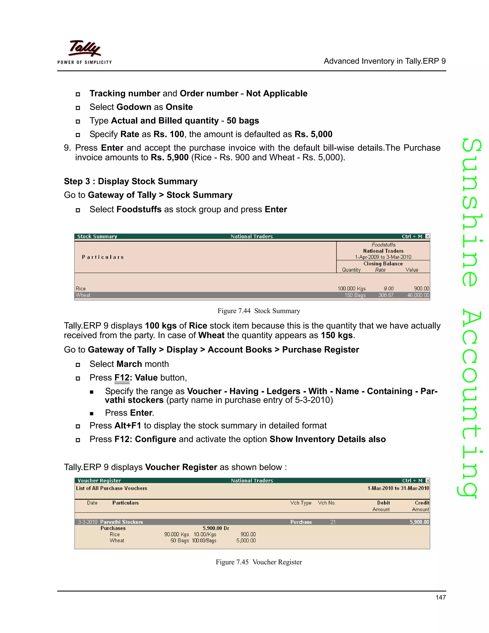 SunshineAccountingSunshineAccounting
Advanced Inventory in Tally.ERP 9
147
Tracking number and Order number - Not Applicable
Select Godown as Onsite
Type Actual and Billed quantity - 50 bags
Specify Rate as Rs. 100, the amount is defaulted as Rs. 5,000
9. Press Enter and accept the purchase invoice with the default bill-wise details.The Purchase
invoice amounts to Rs. 5,900 (Rice - Rs. 900 and Wheat - Rs. 5,000).
Step 3 : Display Stock Summary
Go to Gateway of Tally > Stock Summary
Select Foodstuffs as stock group and press Enter
Figure 7.44 Stock Summary
Tally.ERP 9 displays 100 kgs of Rice stock item because this is the quantity that we have actually
received from the party. In case of Wheat the quantity appears as 150 kgs.
Go to Gateway of Tally > Display > Account Books > Purchase Register
Select March month
Press F12: Value button,
Specify the range as Voucher - Having - Ledgers - With - Name - Containing - Par-
vathi stockers (party name in purchase entry of 5-3-2010)
Press Enter.
Press Alt+F1 to display the stock summary in detailed format
Press F12: Configure and activate the option Show Inventory Details also
Tally.ERP 9 displays Voucher Register as shown below :
Figure 7.45 Voucher Register
 