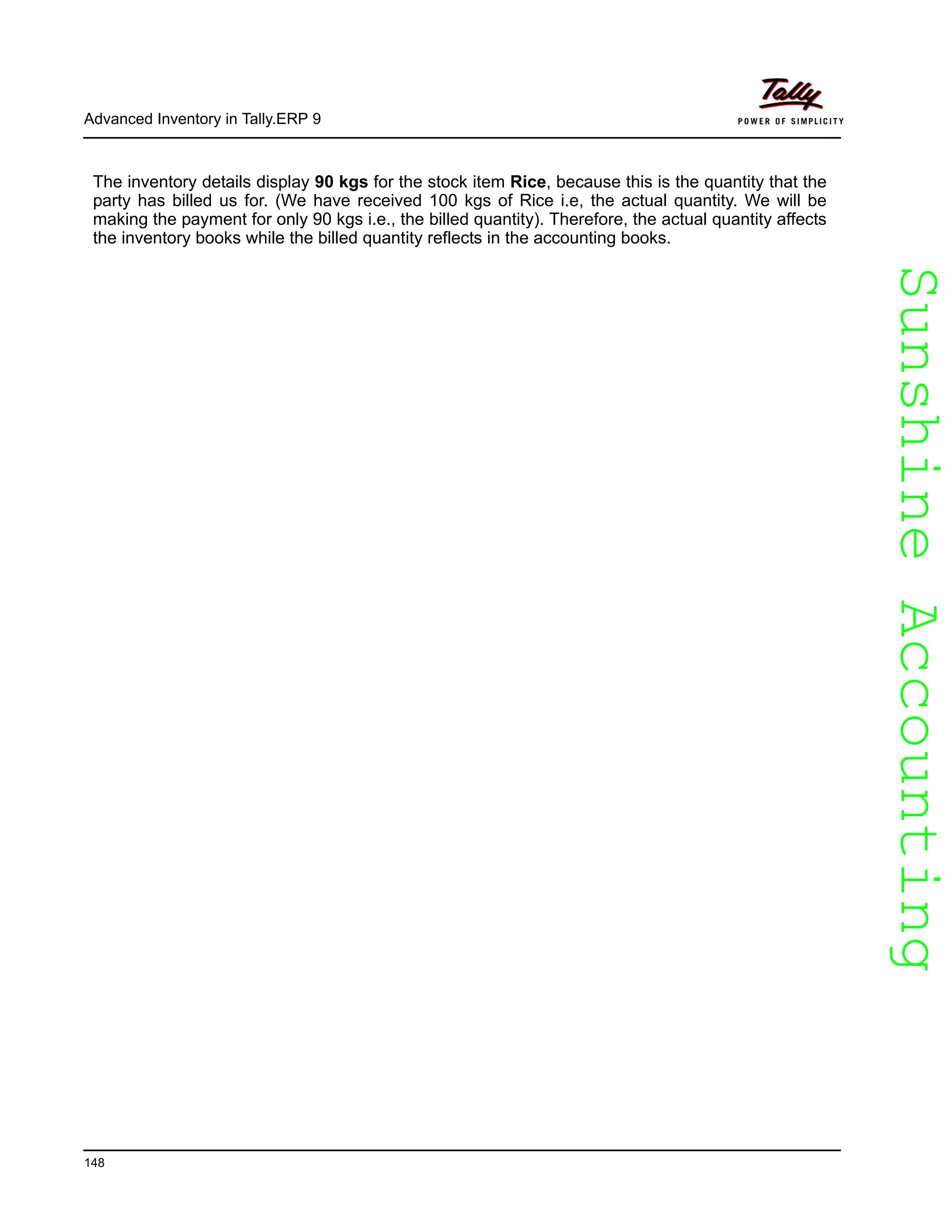 SunshineAccountingSunshineAccounting
Advanced Inventory in Tally.ERP 9
148
The inventory details display 90 kgs for the stock item Rice, because this is the quantity that the
party has billed us for. (We have received 100 kgs of Rice i.e, the actual quantity. We will be
making the payment for only 90 kgs i.e., the billed quantity). Therefore, the actual quantity affects
the inventory books while the billed quantity reflects in the accounting books.
 