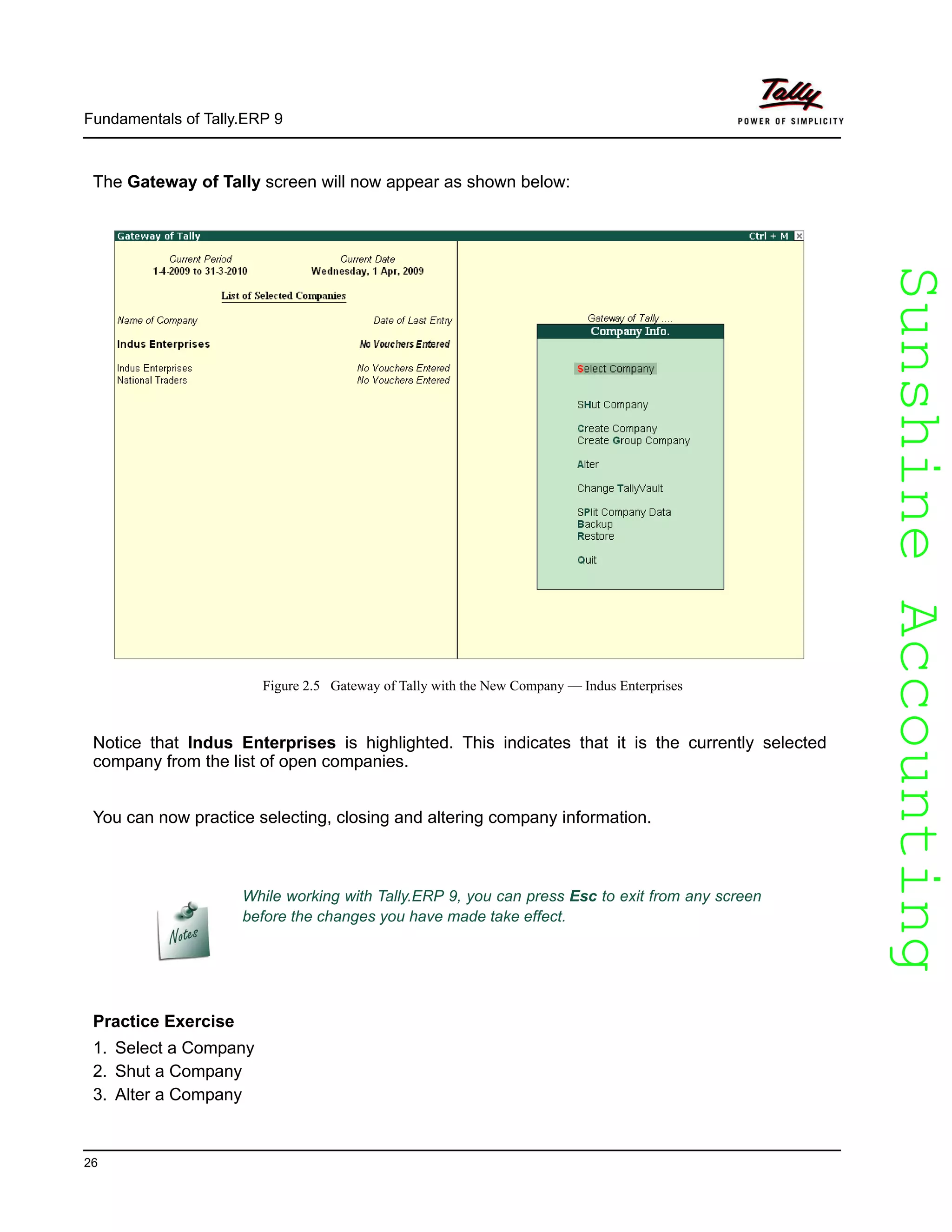 SunshineAccountingSunshineAccounting
Fundamentals of Tally.ERP 9
26
The Gateway of Tally screen will now appear as shown below:
Figure 2.5 Gateway of Tally with the New Company — Indus Enterprises
Notice that Indus Enterprises is highlighted. This indicates that it is the currently selected
company from the list of open companies.
You can now practice selecting, closing and altering company information.
Practice Exercise
1. Select a Company
2. Shut a Company
3. Alter a Company
While working with Tally.ERP 9, you can press Esc to exit from any screen
before the changes you have made take effect.
 