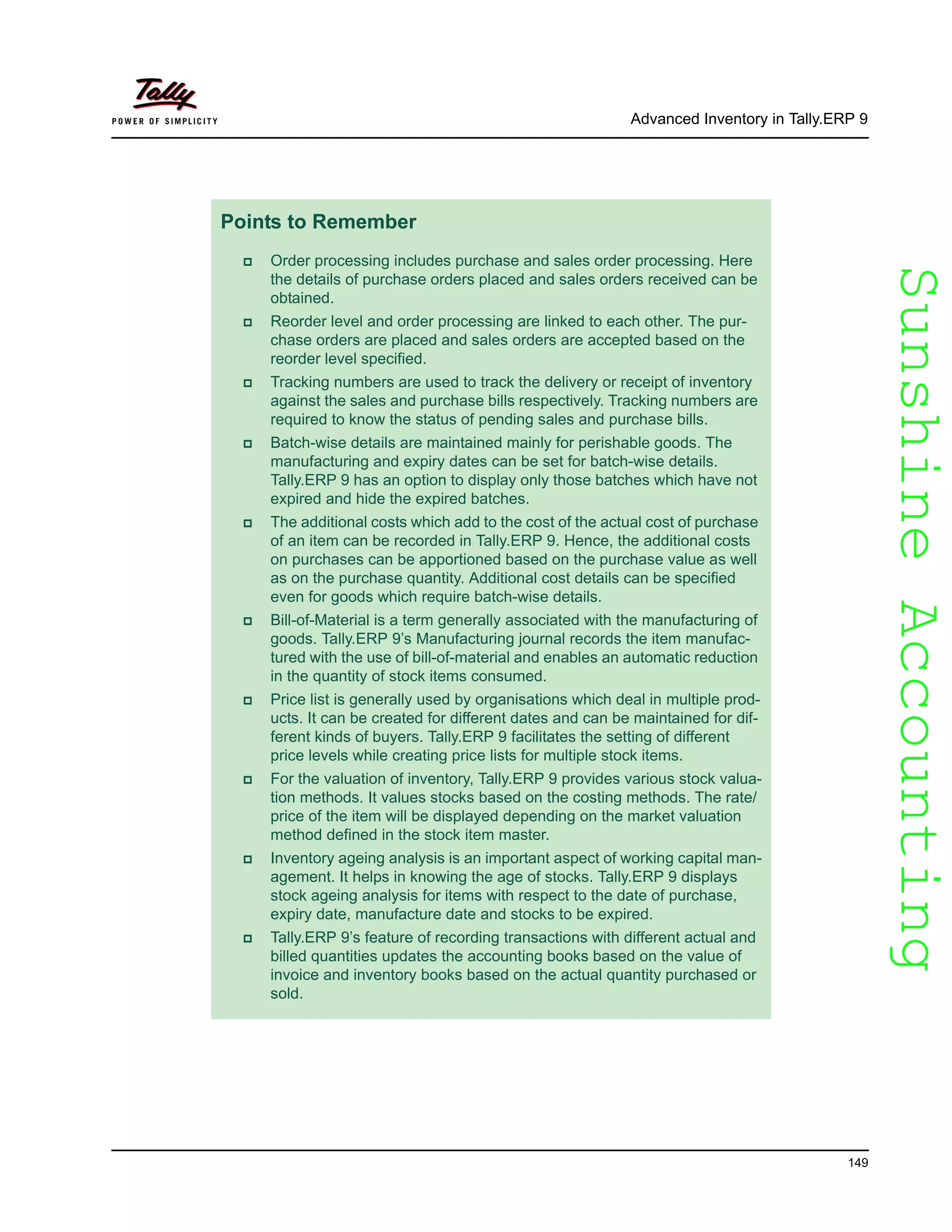 SunshineAccountingSunshineAccounting
Advanced Inventory in Tally.ERP 9
149
Points to Remember
Order processing includes purchase and sales order processing. Here
the details of purchase orders placed and sales orders received can be
obtained.
Reorder level and order processing are linked to each other. The pur-
chase orders are placed and sales orders are accepted based on the
reorder level specified.
Tracking numbers are used to track the delivery or receipt of inventory
against the sales and purchase bills respectively. Tracking numbers are
required to know the status of pending sales and purchase bills.
Batch-wise details are maintained mainly for perishable goods. The
manufacturing and expiry dates can be set for batch-wise details.
Tally.ERP 9 has an option to display only those batches which have not
expired and hide the expired batches.
The additional costs which add to the cost of the actual cost of purchase
of an item can be recorded in Tally.ERP 9. Hence, the additional costs
on purchases can be apportioned based on the purchase value as well
as on the purchase quantity. Additional cost details can be specified
even for goods which require batch-wise details.
Bill-of-Material is a term generally associated with the manufacturing of
goods. Tally.ERP 9’s Manufacturing journal records the item manufac-
tured with the use of bill-of-material and enables an automatic reduction
in the quantity of stock items consumed.
Price list is generally used by organisations which deal in multiple prod-
ucts. It can be created for different dates and can be maintained for dif-
ferent kinds of buyers. Tally.ERP 9 facilitates the setting of different
price levels while creating price lists for multiple stock items.
For the valuation of inventory, Tally.ERP 9 provides various stock valua-
tion methods. It values stocks based on the costing methods. The rate/
price of the item will be displayed depending on the market valuation
method defined in the stock item master.
Inventory ageing analysis is an important aspect of working capital man-
agement. It helps in knowing the age of stocks. Tally.ERP 9 displays
stock ageing analysis for items with respect to the date of purchase,
expiry date, manufacture date and stocks to be expired.
Tally.ERP 9’s feature of recording transactions with different actual and
billed quantities updates the accounting books based on the value of
invoice and inventory books based on the actual quantity purchased or
sold.
 