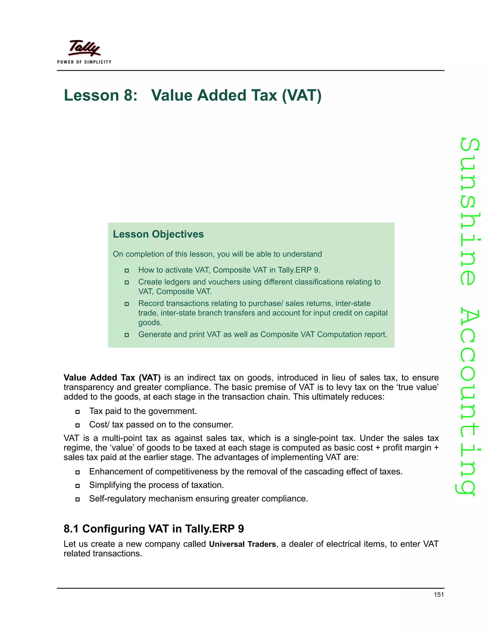 SunshineAccountingSunshineAccounting
151
Lesson 8: Value Added Tax (VAT)
Value Added Tax (VAT) is an indirect tax on goods, introduced in lieu of sales tax, to ensure
transparency and greater compliance. The basic premise of VAT is to levy tax on the ‘true value’
added to the goods, at each stage in the transaction chain. This ultimately reduces:
Tax paid to the government.
Cost/ tax passed on to the consumer.
VAT is a multi-point tax as against sales tax, which is a single-point tax. Under the sales tax
regime, the ‘value’ of goods to be taxed at each stage is computed as basic cost + profit margin +
sales tax paid at the earlier stage. The advantages of implementing VAT are:
Enhancement of competitiveness by the removal of the cascading effect of taxes.
Simplifying the process of taxation.
Self-regulatory mechanism ensuring greater compliance.
8.1 Configuring VAT in Tally.ERP 9
Let us create a new company called Universal Traders, a dealer of electrical items, to enter VAT
related transactions.
Lesson Objectives
On completion of this lesson, you will be able to understand
How to activate VAT, Composite VAT in Tally.ERP 9.
Create ledgers and vouchers using different classifications relating to
VAT, Composite VAT.
Record transactions relating to purchase/ sales returns, inter-state
trade, inter-state branch transfers and account for input credit on capital
goods.
Generate and print VAT as well as Composite VAT Computation report.
 