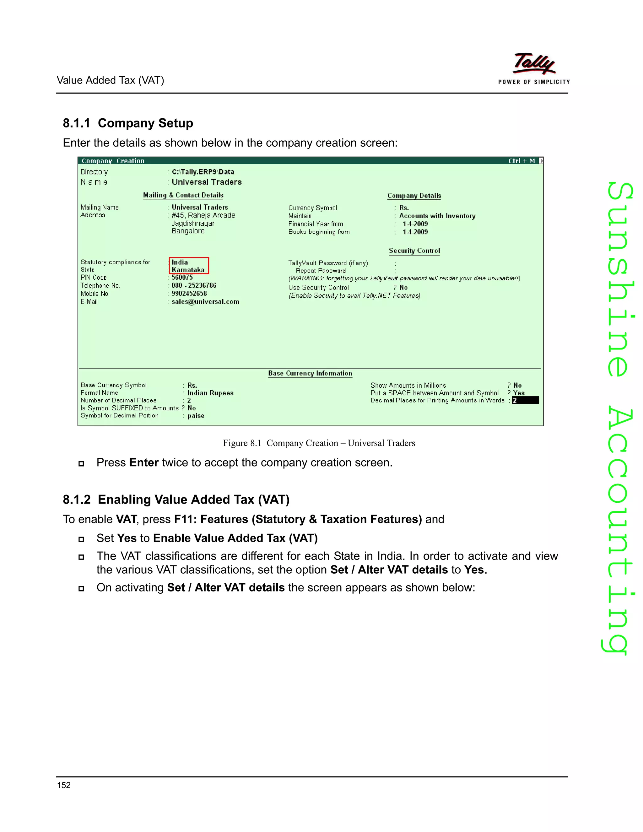 SunshineAccountingSunshineAccounting
Value Added Tax (VAT)
152
8.1.1 Company Setup
Enter the details as shown below in the company creation screen:
Figure 8.1 Company Creation – Universal Traders
Press Enter twice to accept the company creation screen.
8.1.2 Enabling Value Added Tax (VAT)
To enable VAT, press F11: Features (Statutory & Taxation Features) and
Set Yes to Enable Value Added Tax (VAT)
The VAT classifications are different for each State in India. In order to activate and view
the various VAT classifications, set the option Set / Alter VAT details to Yes.
On activating Set / Alter VAT details the screen appears as shown below:
 
