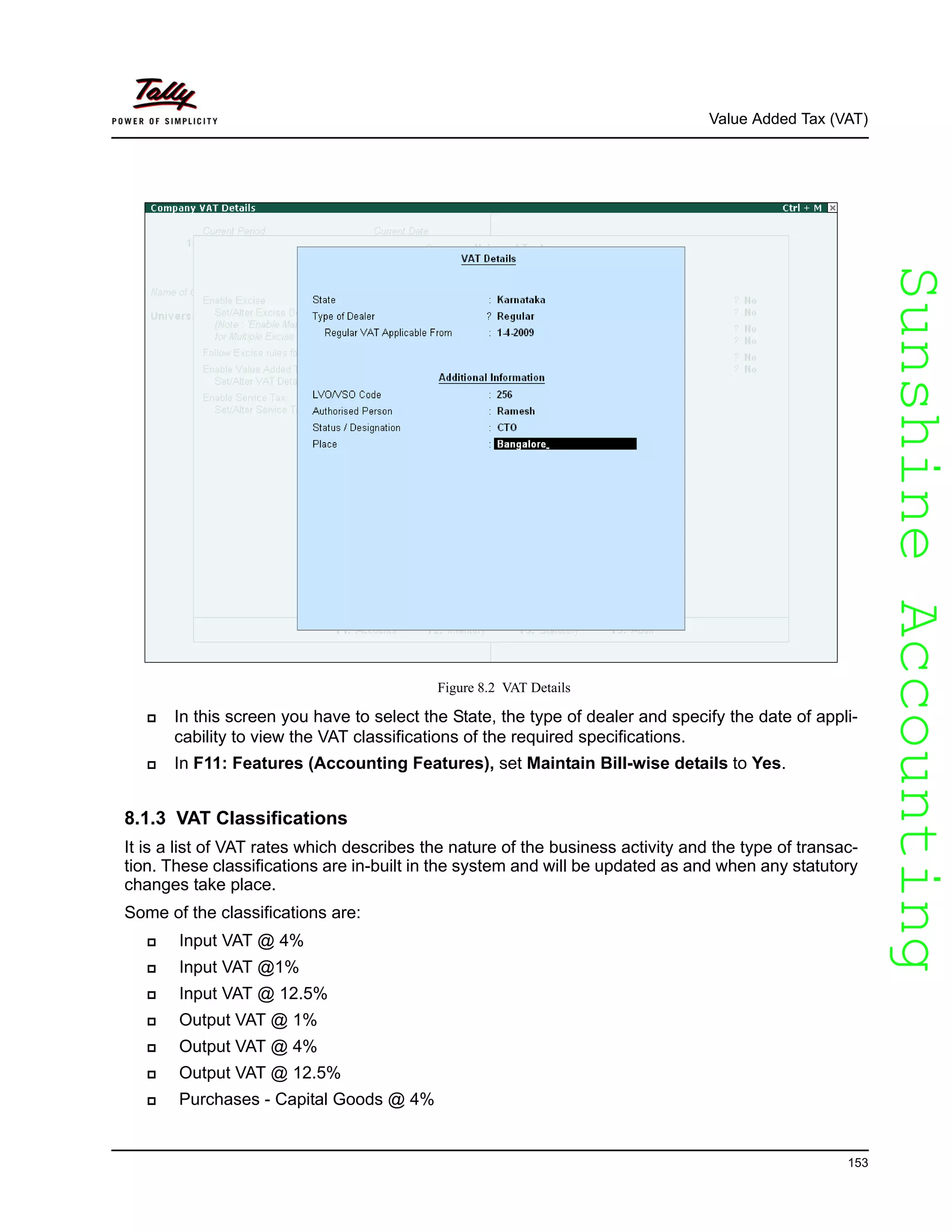 SunshineAccountingSunshineAccounting
Value Added Tax (VAT)
153
Figure 8.2 VAT Details
In this screen you have to select the State, the type of dealer and specify the date of appli-
cability to view the VAT classifications of the required specifications.
In F11: Features (Accounting Features), set Maintain Bill-wise details to Yes.
8.1.3 VAT Classifications
It is a list of VAT rates which describes the nature of the business activity and the type of transac-
tion. These classifications are in-built in the system and will be updated as and when any statutory
changes take place.
Some of the classifications are:
Input VAT @ 4%
Input VAT @1%
Input VAT @ 12.5%
Output VAT @ 1%
Output VAT @ 4%
Output VAT @ 12.5%
Purchases - Capital Goods @ 4%
 