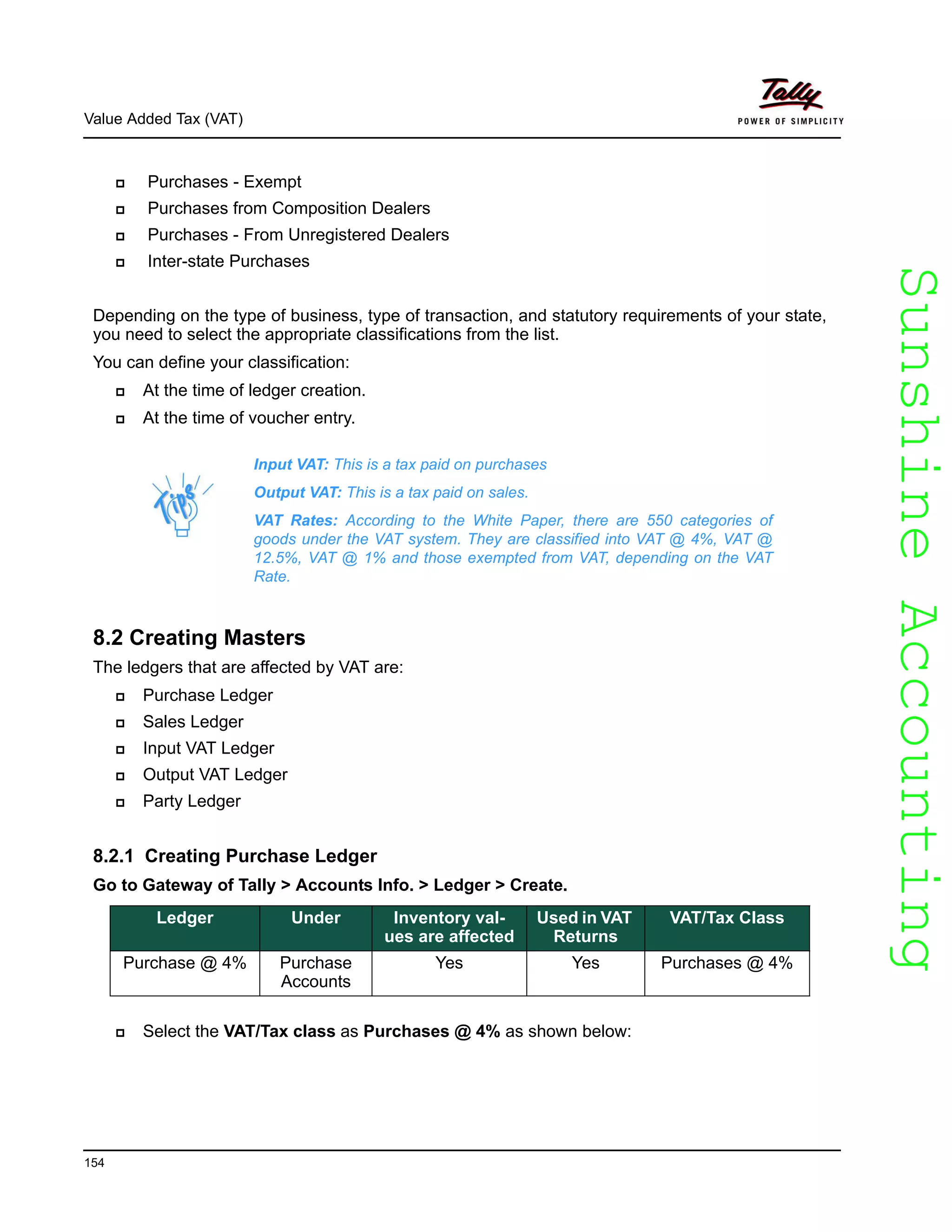 SunshineAccountingSunshineAccounting
Value Added Tax (VAT)
154
Purchases - Exempt
Purchases from Composition Dealers
Purchases - From Unregistered Dealers
Inter-state Purchases
Depending on the type of business, type of transaction, and statutory requirements of your state,
you need to select the appropriate classifications from the list.
You can define your classification:
At the time of ledger creation.
At the time of voucher entry.
8.2 Creating Masters
The ledgers that are affected by VAT are:
Purchase Ledger
Sales Ledger
Input VAT Ledger
Output VAT Ledger
Party Ledger
8.2.1 Creating Purchase Ledger
Go to Gateway of Tally > Accounts Info. > Ledger > Create.
Select the VAT/Tax class as Purchases @ 4% as shown below:
Input VAT: This is a tax paid on purchases
Output VAT: This is a tax paid on sales.
VAT Rates: According to the White Paper, there are 550 categories of
goods under the VAT system. They are classified into VAT @ 4%, VAT @
12.5%, VAT @ 1% and those exempted from VAT, depending on the VAT
Rate.
Ledger Under Inventory val-
ues are affected
Used in VAT
Returns
VAT/Tax Class
Purchase @ 4% Purchase
Accounts
Yes Yes Purchases @ 4%
 