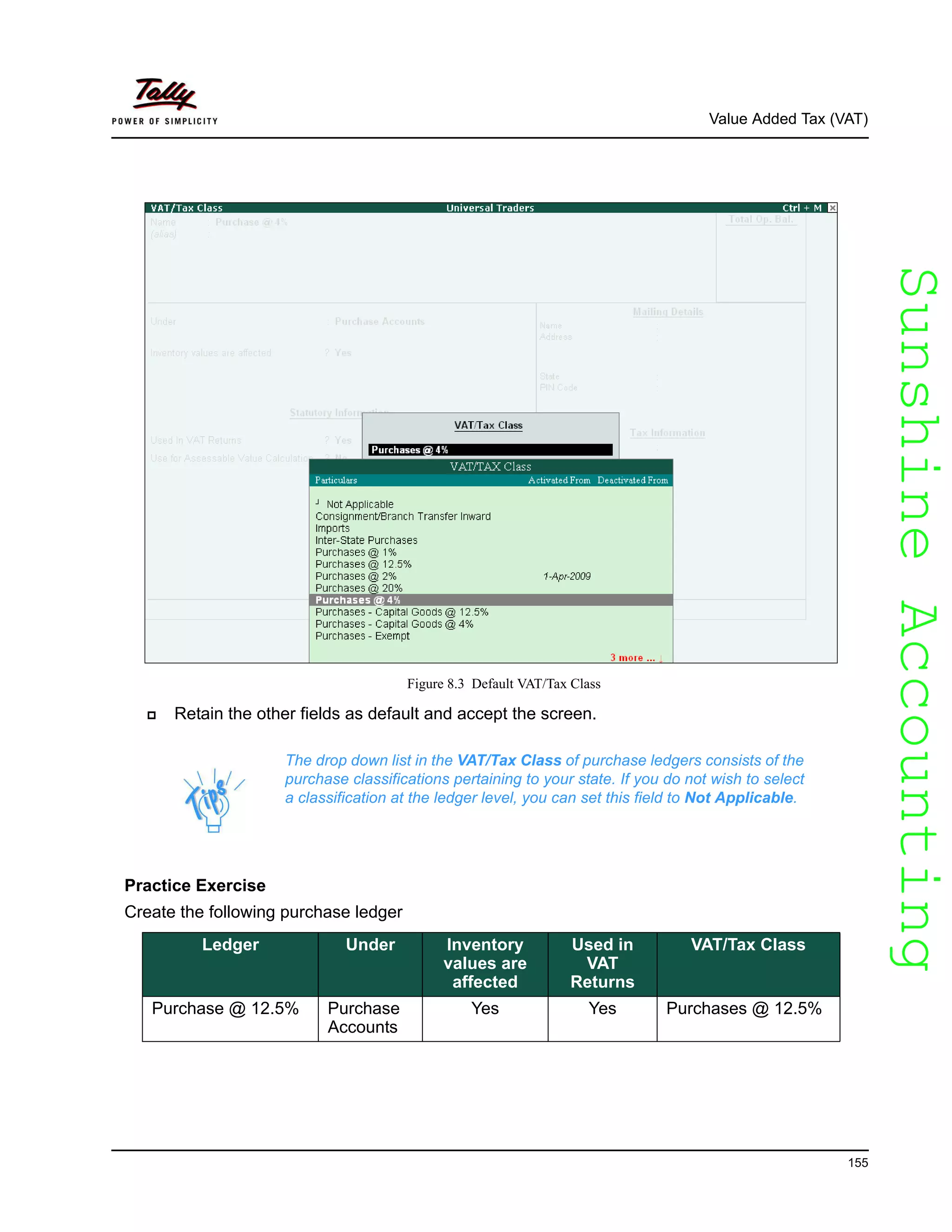 SunshineAccountingSunshineAccounting
Value Added Tax (VAT)
155
Figure 8.3 Default VAT/Tax Class
Retain the other fields as default and accept the screen.
Practice Exercise
Create the following purchase ledger
The drop down list in the VAT/Tax Class of purchase ledgers consists of the
purchase classifications pertaining to your state. If you do not wish to select
a classification at the ledger level, you can set this field to Not Applicable.
Ledger Under Inventory
values are
affected
Used in
VAT
Returns
VAT/Tax Class
Purchase @ 12.5% Purchase
Accounts
Yes Yes Purchases @ 12.5%
 