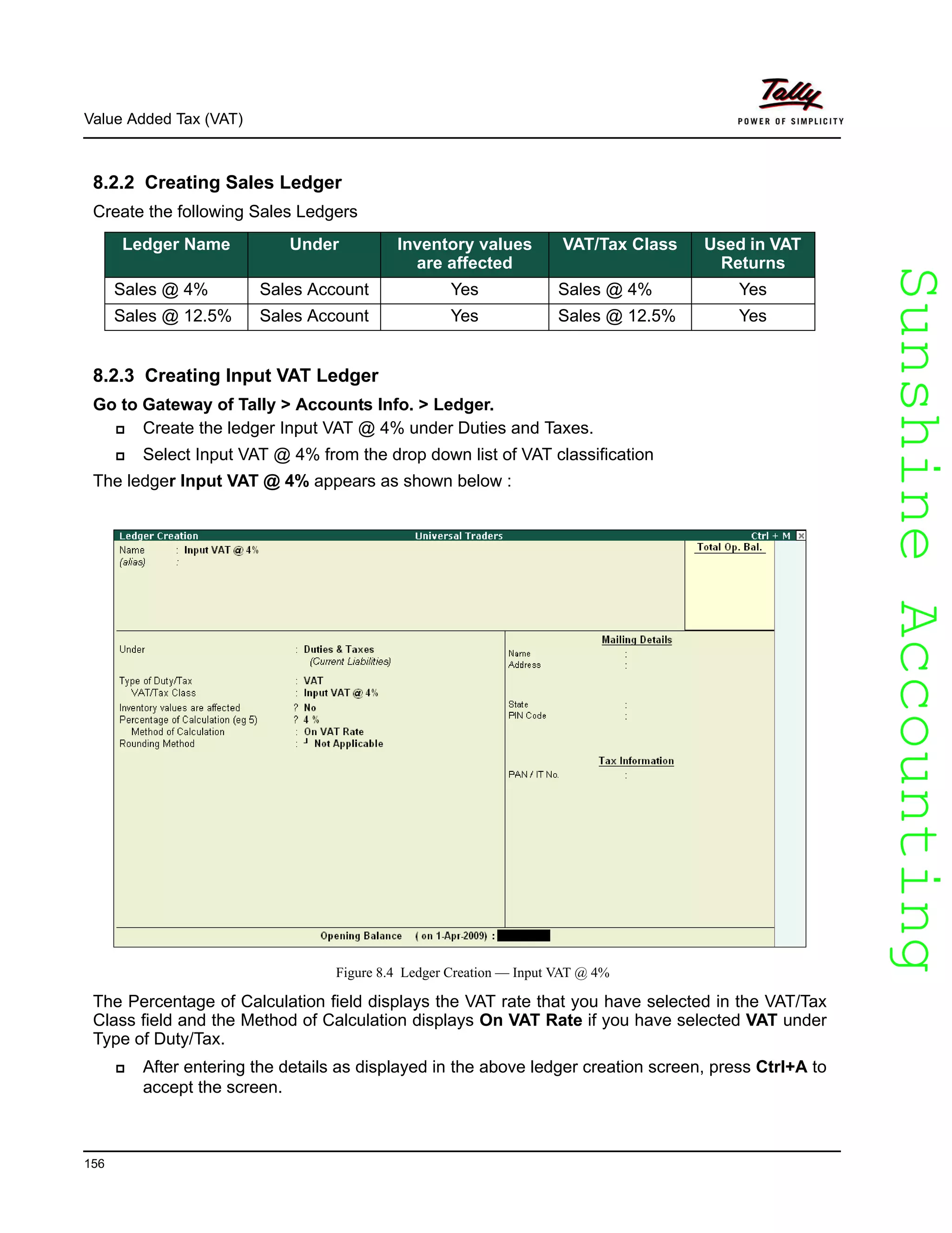 SunshineAccountingSunshineAccounting
Value Added Tax (VAT)
156
8.2.2 Creating Sales Ledger
Create the following Sales Ledgers
8.2.3 Creating Input VAT Ledger
Go to Gateway of Tally > Accounts Info. > Ledger.
Create the ledger Input VAT @ 4% under Duties and Taxes.
Select Input VAT @ 4% from the drop down list of VAT classification
The ledger Input VAT @ 4% appears as shown below :
Figure 8.4 Ledger Creation — Input VAT @ 4%
The Percentage of Calculation field displays the VAT rate that you have selected in the VAT/Tax
Class field and the Method of Calculation displays On VAT Rate if you have selected VAT under
Type of Duty/Tax.
After entering the details as displayed in the above ledger creation screen, press Ctrl+A to
accept the screen.
Ledger Name Under Inventory values
are affected
VAT/Tax Class Used in VAT
Returns
Sales @ 4% Sales Account Yes Sales @ 4% Yes
Sales @ 12.5% Sales Account Yes Sales @ 12.5% Yes
 