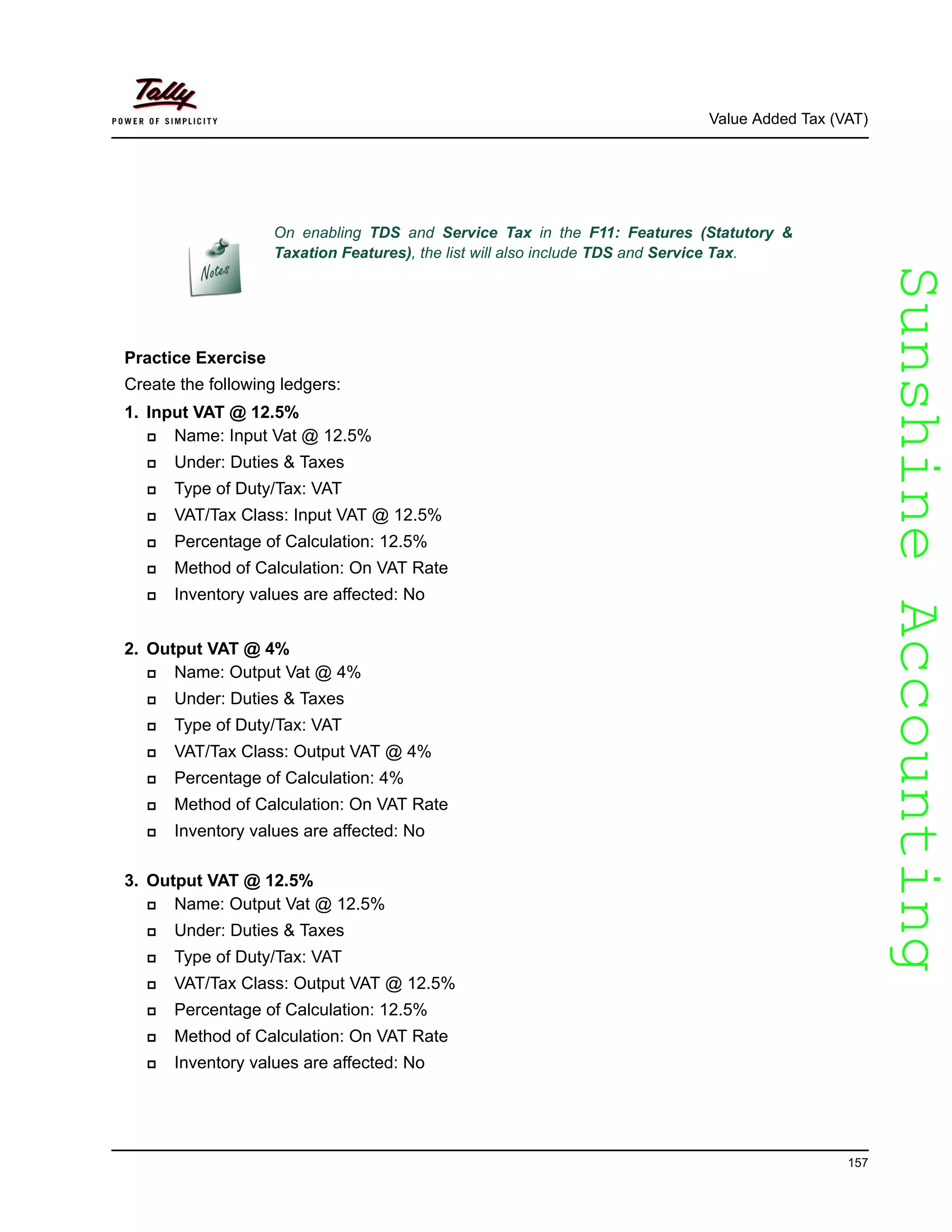 SunshineAccountingSunshineAccounting
Value Added Tax (VAT)
157
Practice Exercise
Create the following ledgers:
1. Input VAT @ 12.5%
Name: Input Vat @ 12.5%
Under: Duties & Taxes
Type of Duty/Tax: VAT
VAT/Tax Class: Input VAT @ 12.5%
Percentage of Calculation: 12.5%
Method of Calculation: On VAT Rate
Inventory values are affected: No
2. Output VAT @ 4%
Name: Output Vat @ 4%
Under: Duties & Taxes
Type of Duty/Tax: VAT
VAT/Tax Class: Output VAT @ 4%
Percentage of Calculation: 4%
Method of Calculation: On VAT Rate
Inventory values are affected: No
3. Output VAT @ 12.5%
Name: Output Vat @ 12.5%
Under: Duties & Taxes
Type of Duty/Tax: VAT
VAT/Tax Class: Output VAT @ 12.5%
Percentage of Calculation: 12.5%
Method of Calculation: On VAT Rate
Inventory values are affected: No
On enabling TDS and Service Tax in the F11: Features (Statutory &
Taxation Features), the list will also include TDS and Service Tax.
 