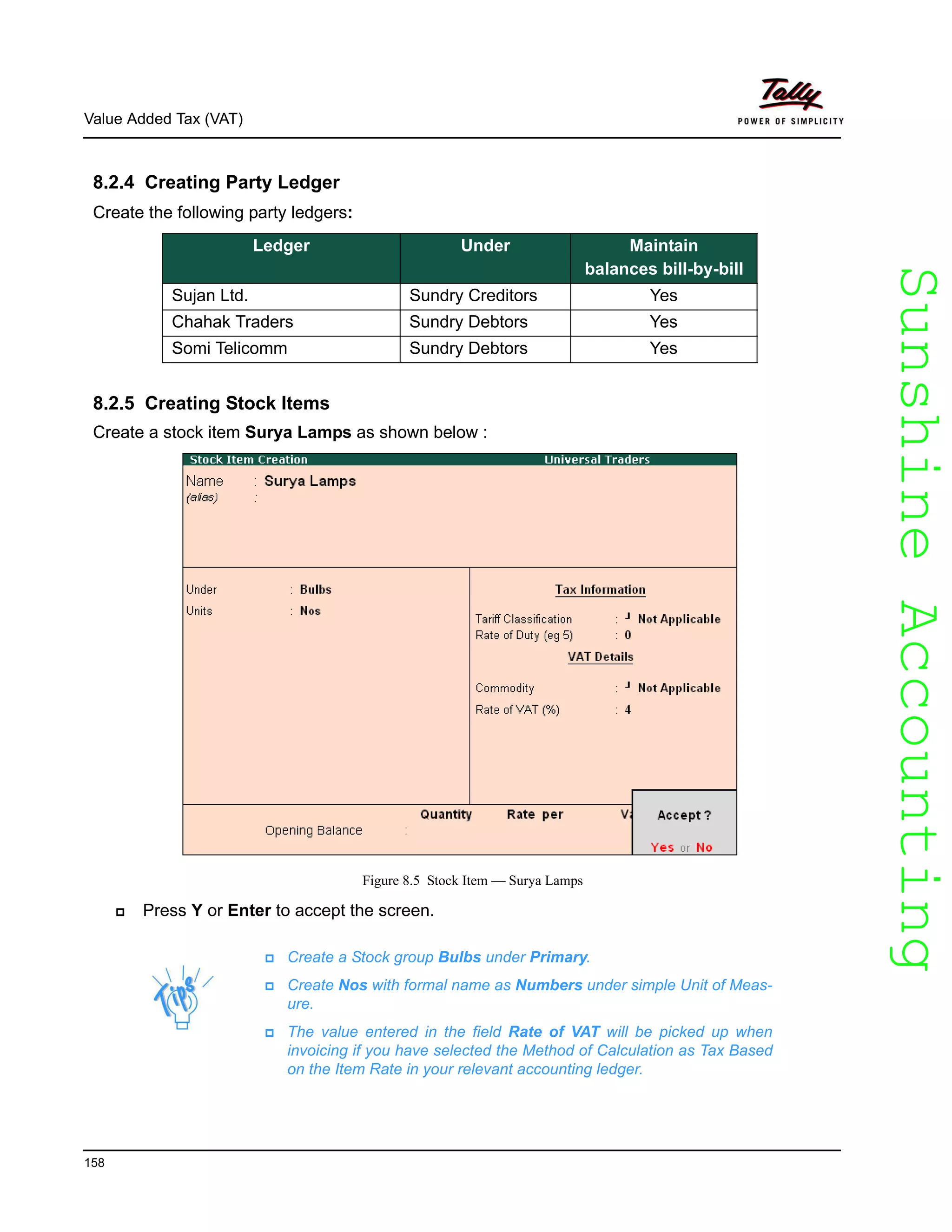 SunshineAccountingSunshineAccounting
Value Added Tax (VAT)
158
8.2.4 Creating Party Ledger
Create the following party ledgers:
8.2.5 Creating Stock Items
Create a stock item Surya Lamps as shown below :
Figure 8.5 Stock Item — Surya Lamps
Press Y or Enter to accept the screen.
Ledger Under Maintain
balances bill-by-bill
Sujan Ltd. Sundry Creditors Yes
Chahak Traders Sundry Debtors Yes
Somi Telicomm Sundry Debtors Yes
Create a Stock group Bulbs under Primary.
Create Nos with formal name as Numbers under simple Unit of Meas-
ure.
The value entered in the field Rate of VAT will be picked up when
invoicing if you have selected the Method of Calculation as Tax Based
on the Item Rate in your relevant accounting ledger.
 