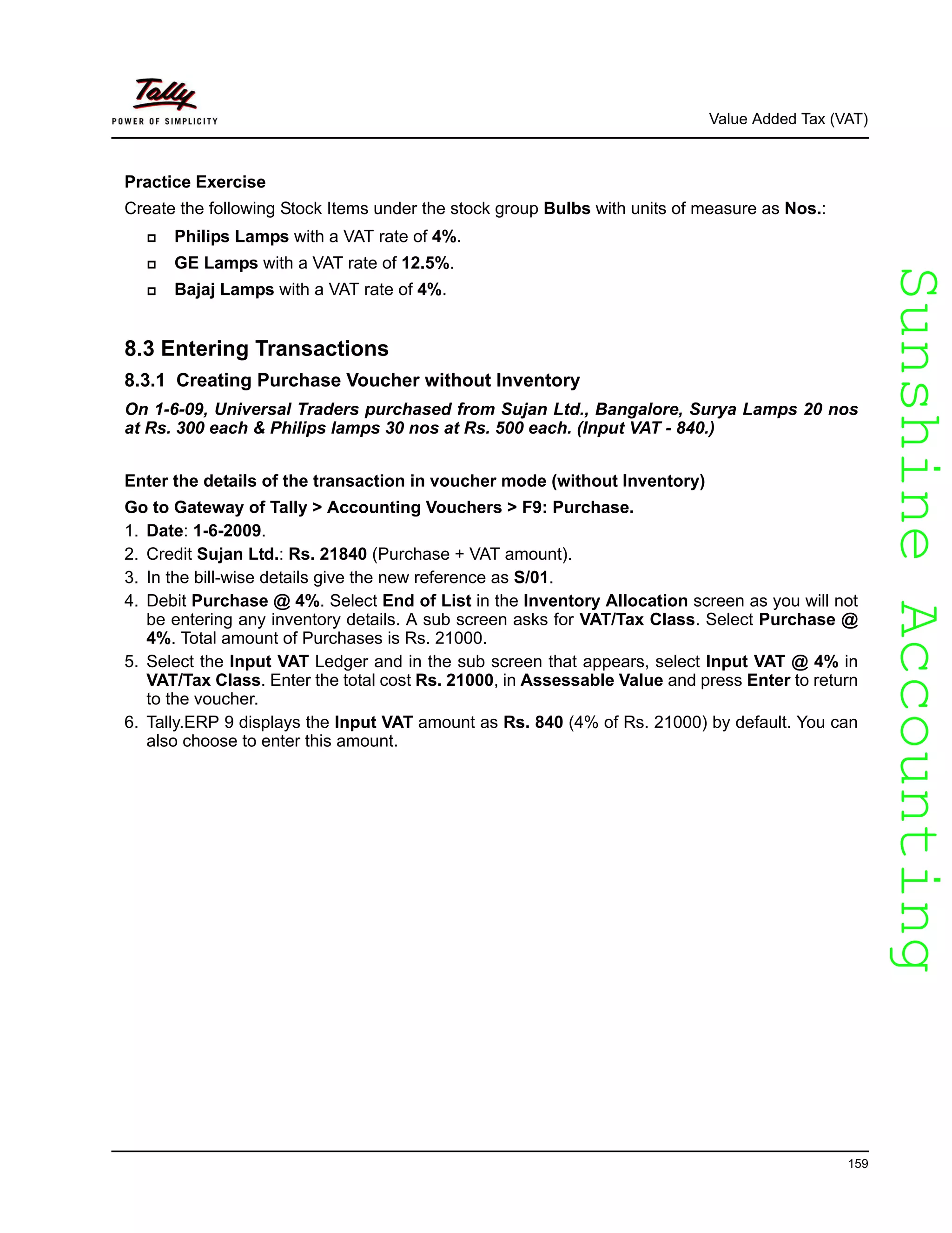 SunshineAccountingSunshineAccounting
Value Added Tax (VAT)
159
Practice Exercise
Create the following Stock Items under the stock group Bulbs with units of measure as Nos.:
Philips Lamps with a VAT rate of 4%.
GE Lamps with a VAT rate of 12.5%.
Bajaj Lamps with a VAT rate of 4%.
8.3 Entering Transactions
8.3.1 Creating Purchase Voucher without Inventory
On 1-6-09, Universal Traders purchased from Sujan Ltd., Bangalore, Surya Lamps 20 nos
at Rs. 300 each & Philips lamps 30 nos at Rs. 500 each. (Input VAT - 840.)
Enter the details of the transaction in voucher mode (without Inventory)
Go to Gateway of Tally > Accounting Vouchers > F9: Purchase.
1. Date: 1-6-2009.
2. Credit Sujan Ltd.: Rs. 21840 (Purchase + VAT amount).
3. In the bill-wise details give the new reference as S/01.
4. Debit Purchase @ 4%. Select End of List in the Inventory Allocation screen as you will not
be entering any inventory details. A sub screen asks for VAT/Tax Class. Select Purchase @
4%. Total amount of Purchases is Rs. 21000.
5. Select the Input VAT Ledger and in the sub screen that appears, select Input VAT @ 4% in
VAT/Tax Class. Enter the total cost Rs. 21000, in Assessable Value and press Enter to return
to the voucher.
6. Tally.ERP 9 displays the Input VAT amount as Rs. 840 (4% of Rs. 21000) by default. You can
also choose to enter this amount.
 
