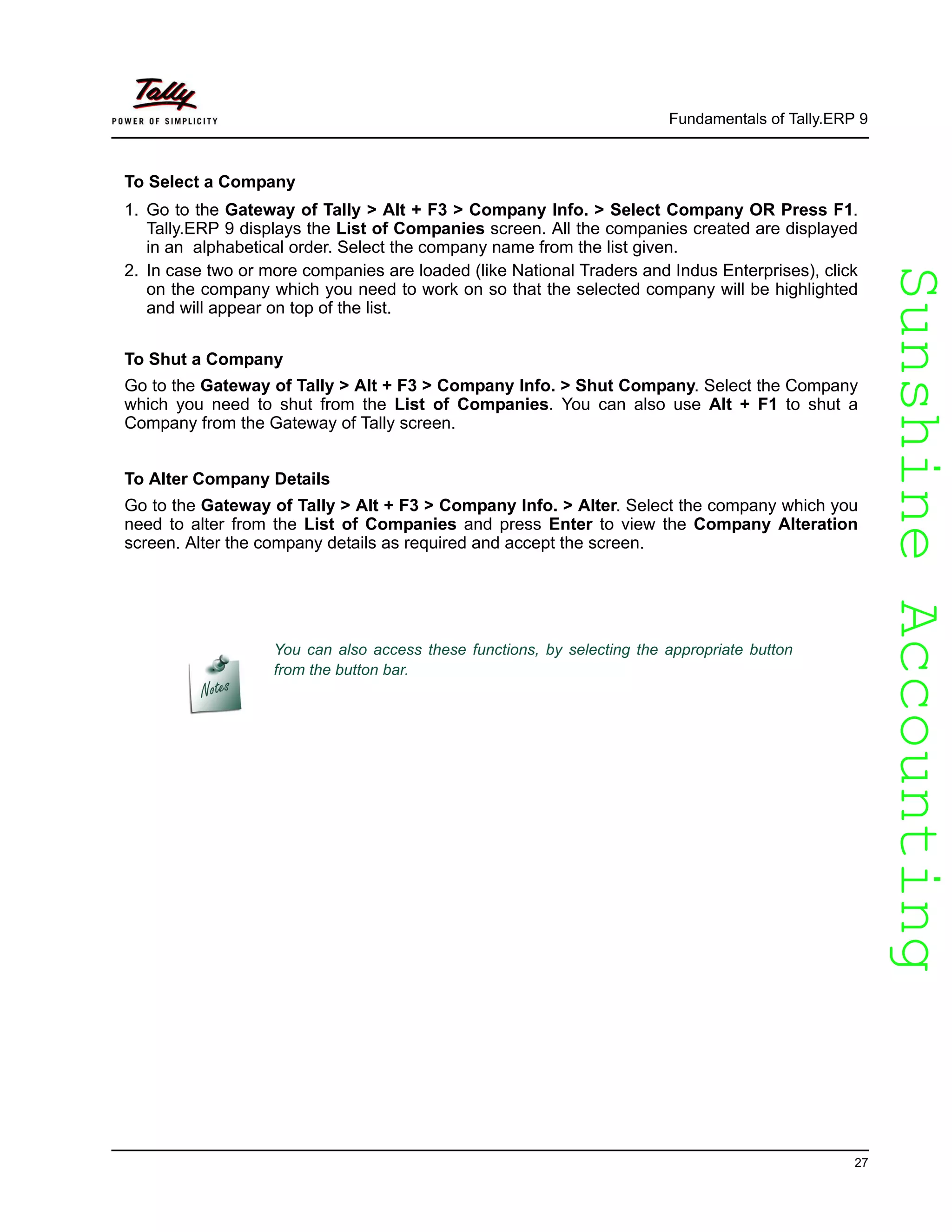SunshineAccountingSunshineAccounting
Fundamentals of Tally.ERP 9
27
To Select a Company
1. Go to the Gateway of Tally > Alt + F3 > Company Info. > Select Company OR Press F1.
Tally.ERP 9 displays the List of Companies screen. All the companies created are displayed
in an alphabetical order. Select the company name from the list given.
2. In case two or more companies are loaded (like National Traders and Indus Enterprises), click
on the company which you need to work on so that the selected company will be highlighted
and will appear on top of the list.
To Shut a Company
Go to the Gateway of Tally > Alt + F3 > Company Info. > Shut Company. Select the Company
which you need to shut from the List of Companies. You can also use Alt + F1 to shut a
Company from the Gateway of Tally screen.
To Alter Company Details
Go to the Gateway of Tally > Alt + F3 > Company Info. > Alter. Select the company which you
need to alter from the List of Companies and press Enter to view the Company Alteration
screen. Alter the company details as required and accept the screen.
You can also access these functions, by selecting the appropriate button
from the button bar.
 