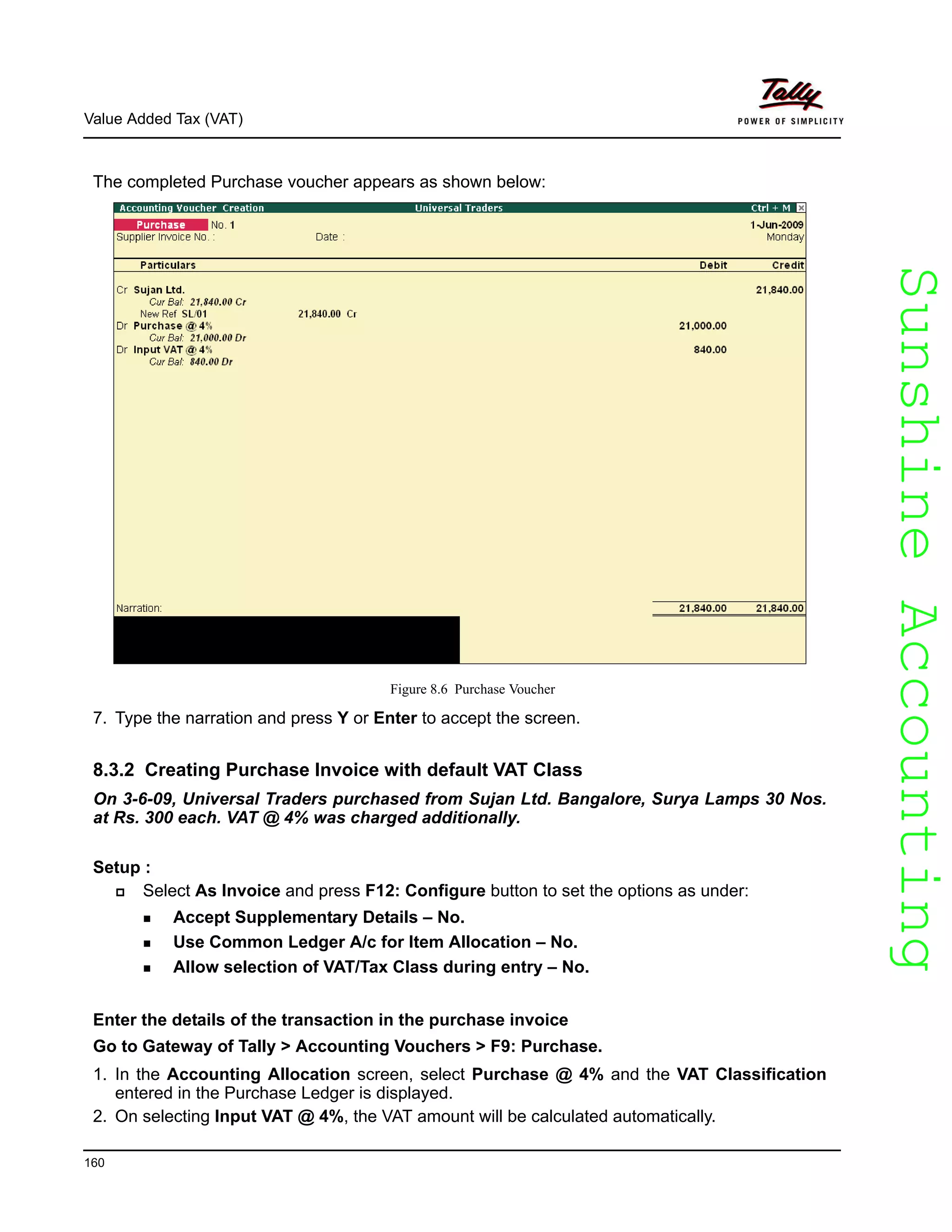 SunshineAccountingSunshineAccounting
Value Added Tax (VAT)
160
The completed Purchase voucher appears as shown below:
Figure 8.6 Purchase Voucher
7. Type the narration and press Y or Enter to accept the screen.
8.3.2 Creating Purchase Invoice with default VAT Class
On 3-6-09, Universal Traders purchased from Sujan Ltd. Bangalore, Surya Lamps 30 Nos.
at Rs. 300 each. VAT @ 4% was charged additionally.
Setup :
Select As Invoice and press F12: Configure button to set the options as under:
Accept Supplementary Details – No.
Use Common Ledger A/c for Item Allocation – No.
Allow selection of VAT/Tax Class during entry – No.
Enter the details of the transaction in the purchase invoice
Go to Gateway of Tally > Accounting Vouchers > F9: Purchase.
1. In the Accounting Allocation screen, select Purchase @ 4% and the VAT Classification
entered in the Purchase Ledger is displayed.
2. On selecting Input VAT @ 4%, the VAT amount will be calculated automatically.
 