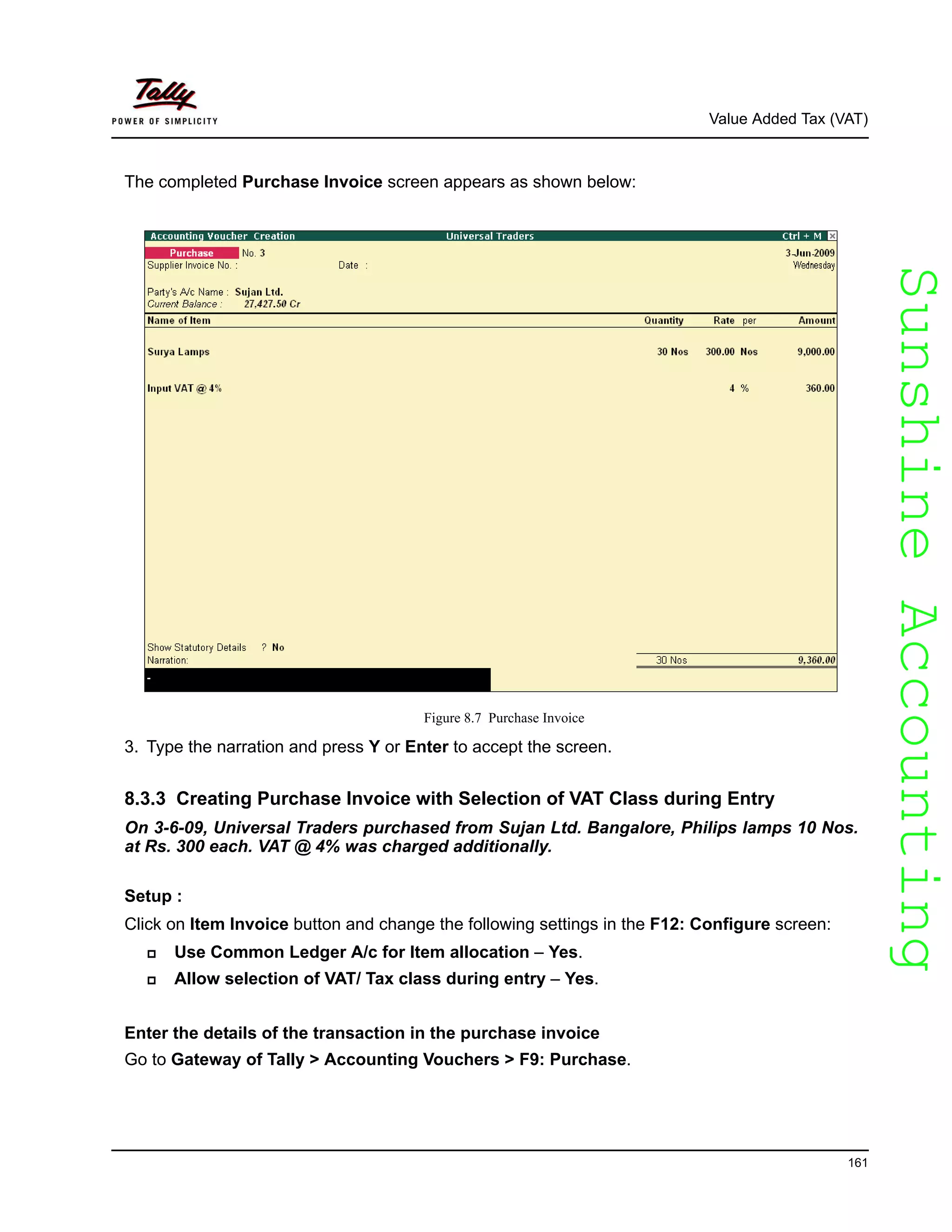 SunshineAccountingSunshineAccounting
Value Added Tax (VAT)
161
The completed Purchase Invoice screen appears as shown below:
Figure 8.7 Purchase Invoice
3. Type the narration and press Y or Enter to accept the screen.
8.3.3 Creating Purchase Invoice with Selection of VAT Class during Entry
On 3-6-09, Universal Traders purchased from Sujan Ltd. Bangalore, Philips lamps 10 Nos.
at Rs. 300 each. VAT @ 4% was charged additionally.
Setup :
Click on Item Invoice button and change the following settings in the F12: Configure screen:
Use Common Ledger A/c for Item allocation – Yes.
Allow selection of VAT/ Tax class during entry – Yes.
Enter the details of the transaction in the purchase invoice
Go to Gateway of Tally > Accounting Vouchers > F9: Purchase.
 