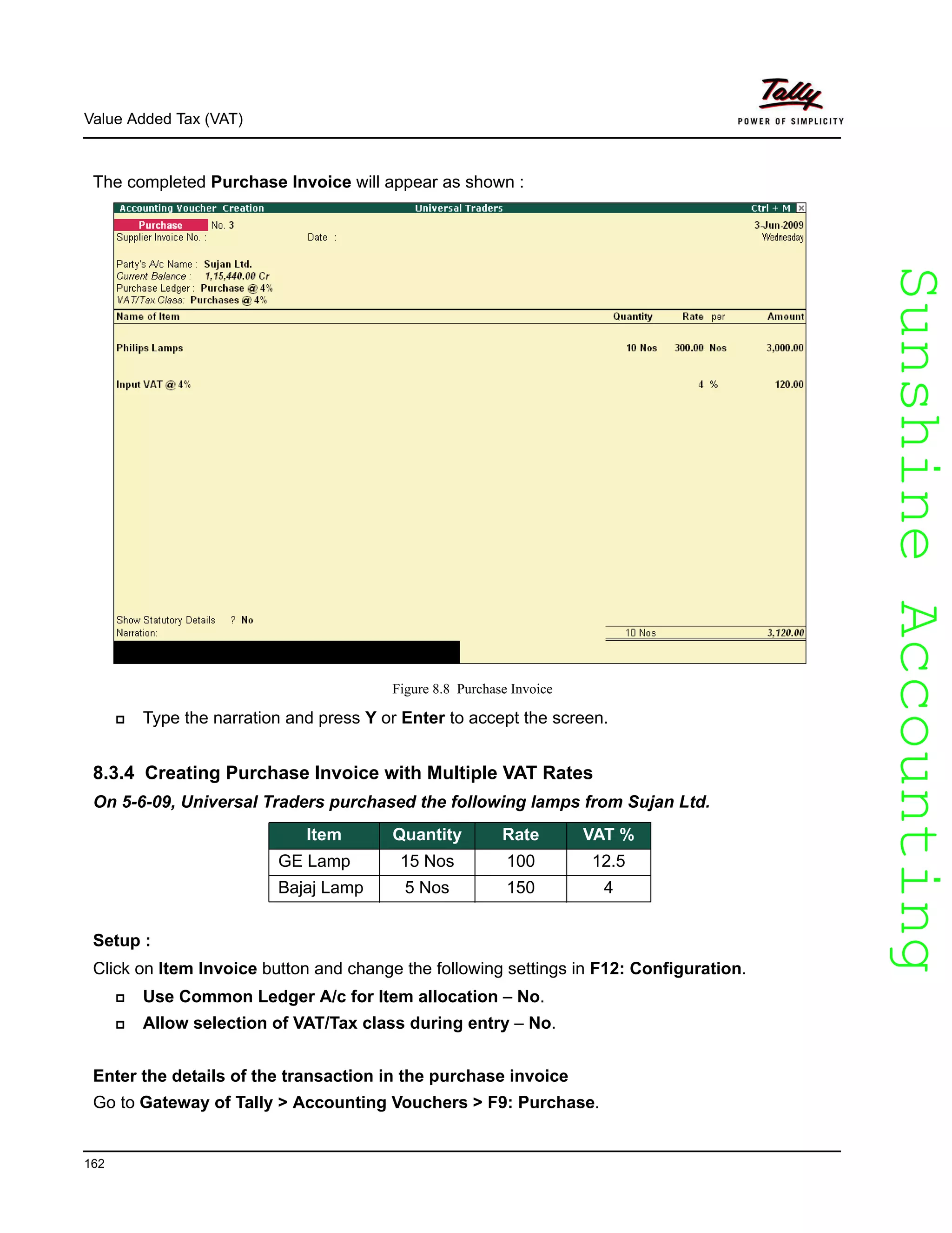 SunshineAccountingSunshineAccounting
Value Added Tax (VAT)
162
The completed Purchase Invoice will appear as shown :
Figure 8.8 Purchase Invoice
Type the narration and press Y or Enter to accept the screen.
8.3.4 Creating Purchase Invoice with Multiple VAT Rates
On 5-6-09, Universal Traders purchased the following lamps from Sujan Ltd.
Setup :
Click on Item Invoice button and change the following settings in F12: Configuration.
Use Common Ledger A/c for Item allocation – No.
Allow selection of VAT/Tax class during entry – No.
Enter the details of the transaction in the purchase invoice
Go to Gateway of Tally > Accounting Vouchers > F9: Purchase.
Item Quantity Rate VAT %
GE Lamp 15 Nos 100 12.5
Bajaj Lamp 5 Nos 150 4
 