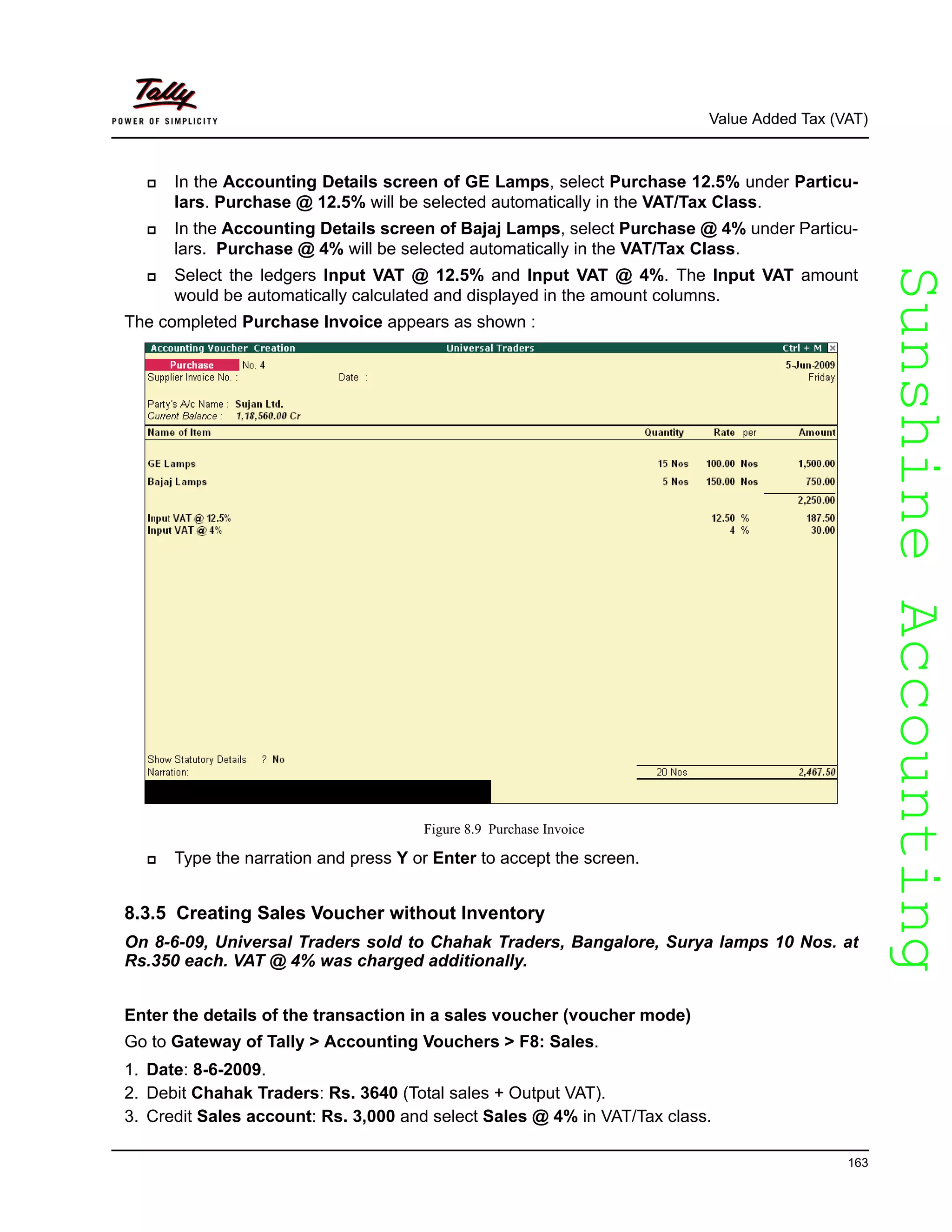 SunshineAccountingSunshineAccounting
Value Added Tax (VAT)
163
In the Accounting Details screen of GE Lamps, select Purchase 12.5% under Particu-
lars. Purchase @ 12.5% will be selected automatically in the VAT/Tax Class.
In the Accounting Details screen of Bajaj Lamps, select Purchase @ 4% under Particu-
lars. Purchase @ 4% will be selected automatically in the VAT/Tax Class.
Select the ledgers Input VAT @ 12.5% and Input VAT @ 4%. The Input VAT amount
would be automatically calculated and displayed in the amount columns.
The completed Purchase Invoice appears as shown :
Figure 8.9 Purchase Invoice
Type the narration and press Y or Enter to accept the screen.
8.3.5 Creating Sales Voucher without Inventory
On 8-6-09, Universal Traders sold to Chahak Traders, Bangalore, Surya lamps 10 Nos. at
Rs.350 each. VAT @ 4% was charged additionally.
Enter the details of the transaction in a sales voucher (voucher mode)
Go to Gateway of Tally > Accounting Vouchers > F8: Sales.
1. Date: 8-6-2009.
2. Debit Chahak Traders: Rs. 3640 (Total sales + Output VAT).
3. Credit Sales account: Rs. 3,000 and select Sales @ 4% in VAT/Tax class.
 