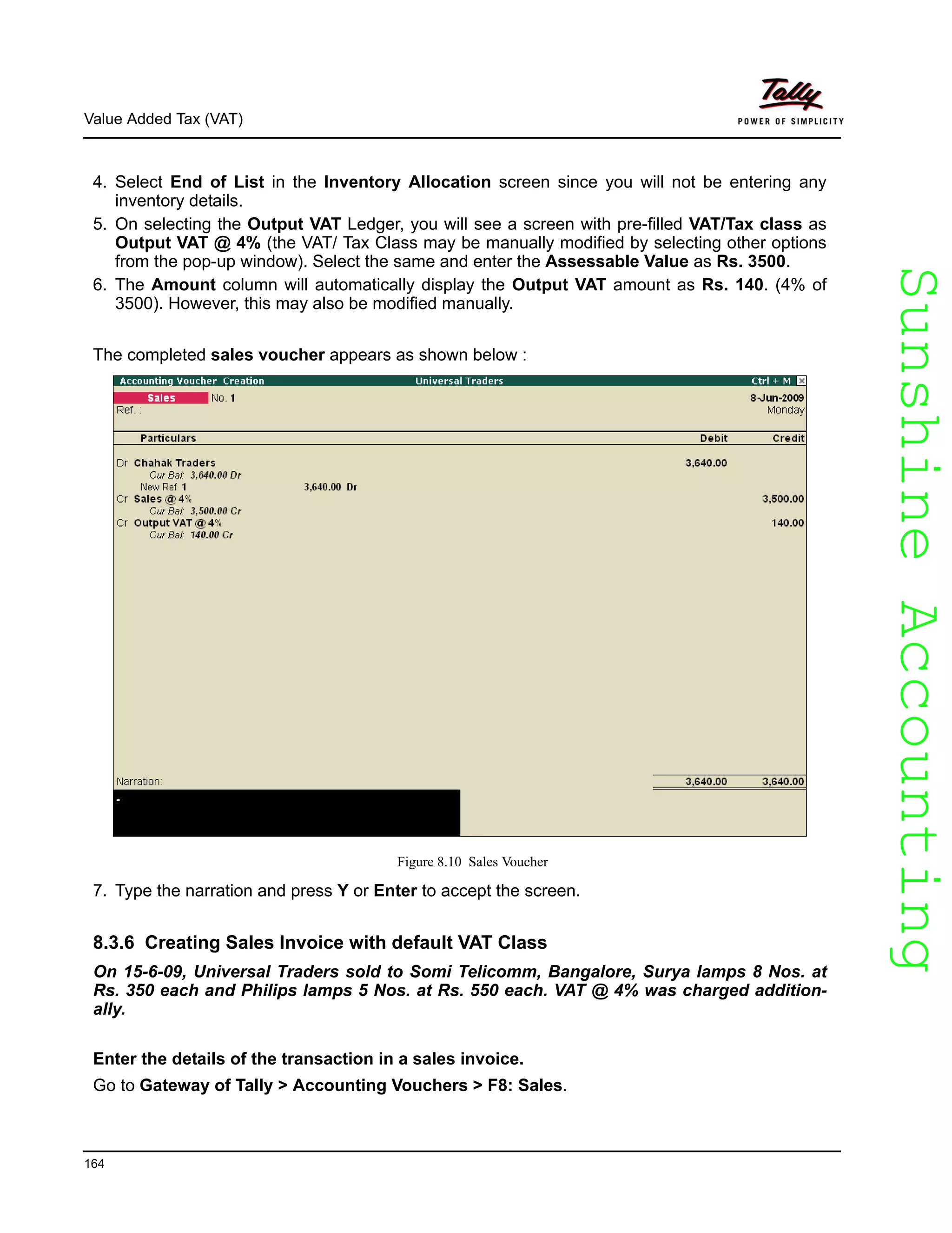 SunshineAccountingSunshineAccounting
Value Added Tax (VAT)
164
4. Select End of List in the Inventory Allocation screen since you will not be entering any
inventory details.
5. On selecting the Output VAT Ledger, you will see a screen with pre-filled VAT/Tax class as
Output VAT @ 4% (the VAT/ Tax Class may be manually modified by selecting other options
from the pop-up window). Select the same and enter the Assessable Value as Rs. 3500.
6. The Amount column will automatically display the Output VAT amount as Rs. 140. (4% of
3500). However, this may also be modified manually.
The completed sales voucher appears as shown below :
Figure 8.10 Sales Voucher
7. Type the narration and press Y or Enter to accept the screen.
8.3.6 Creating Sales Invoice with default VAT Class
On 15-6-09, Universal Traders sold to Somi Telicomm, Bangalore, Surya lamps 8 Nos. at
Rs. 350 each and Philips lamps 5 Nos. at Rs. 550 each. VAT @ 4% was charged addition-
ally.
Enter the details of the transaction in a sales invoice.
Go to Gateway of Tally > Accounting Vouchers > F8: Sales.
 