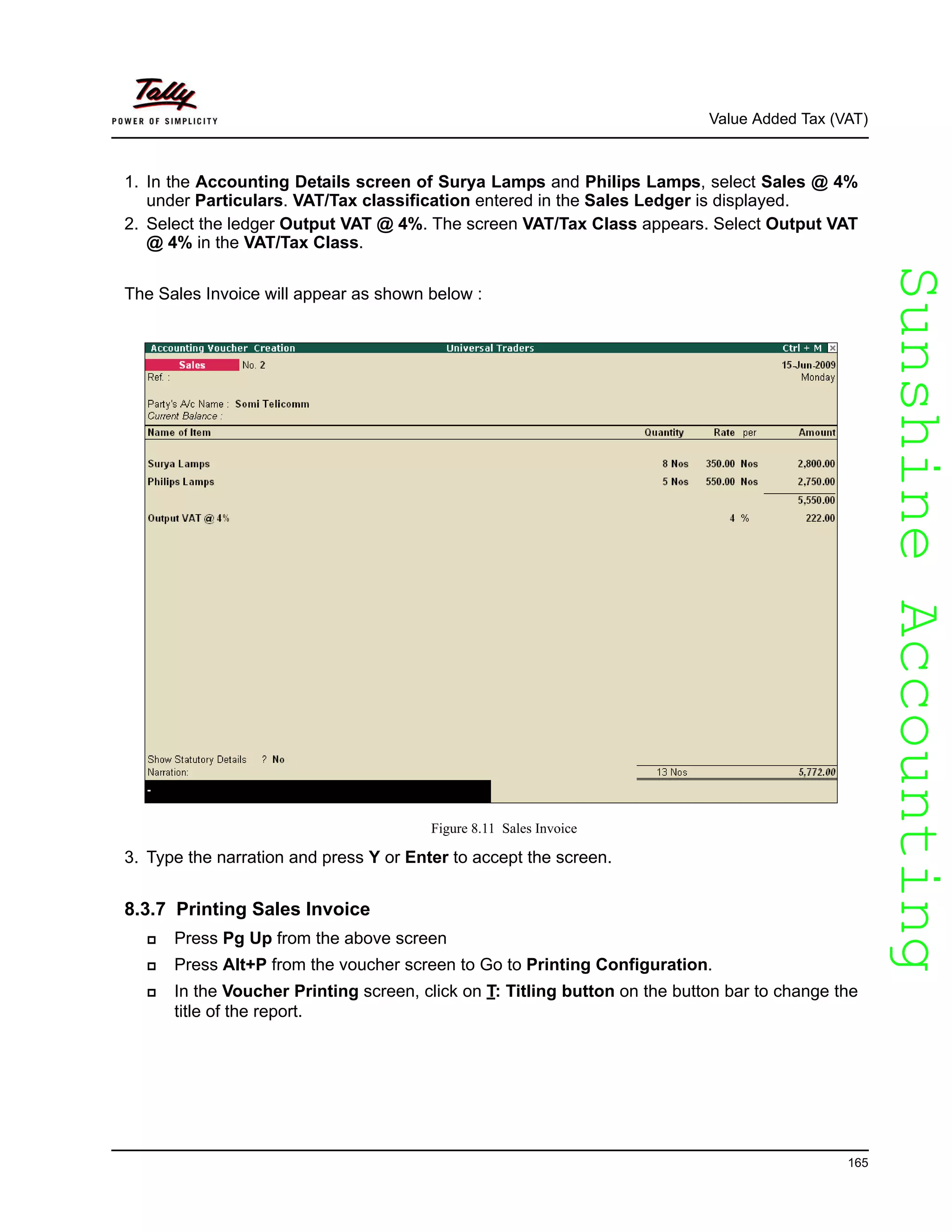 SunshineAccountingSunshineAccounting
Value Added Tax (VAT)
165
1. In the Accounting Details screen of Surya Lamps and Philips Lamps, select Sales @ 4%
under Particulars. VAT/Tax classification entered in the Sales Ledger is displayed.
2. Select the ledger Output VAT @ 4%. The screen VAT/Tax Class appears. Select Output VAT
@ 4% in the VAT/Tax Class.
The Sales Invoice will appear as shown below :
Figure 8.11 Sales Invoice
3. Type the narration and press Y or Enter to accept the screen.
8.3.7 Printing Sales Invoice
Press Pg Up from the above screen
Press Alt+P from the voucher screen to Go to Printing Configuration.
In the Voucher Printing screen, click on T: Titling button on the button bar to change the
title of the report.
 