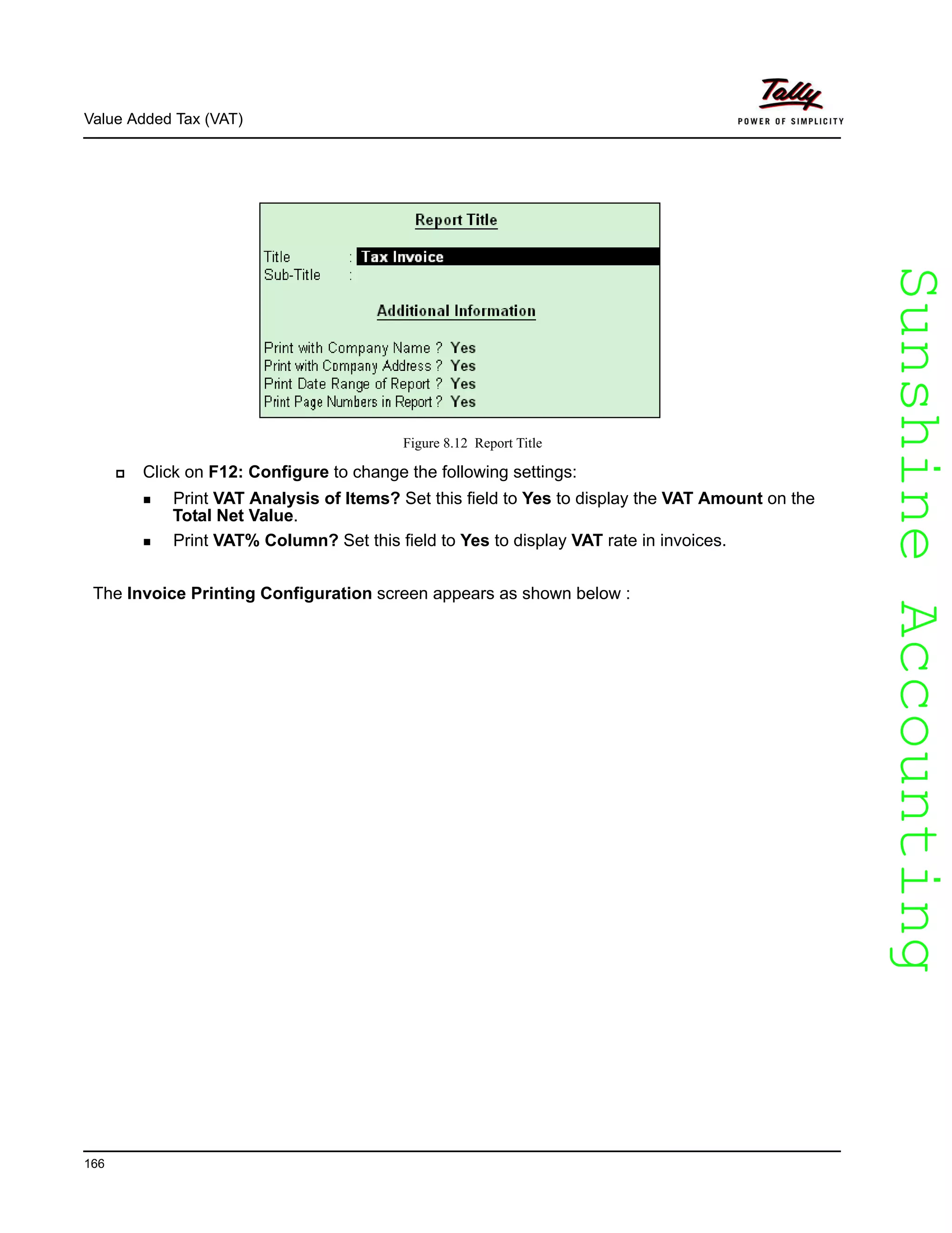 SunshineAccountingSunshineAccounting
Value Added Tax (VAT)
166
Figure 8.12 Report Title
Click on F12: Configure to change the following settings:
Print VAT Analysis of Items? Set this field to Yes to display the VAT Amount on the
Total Net Value.
Print VAT% Column? Set this field to Yes to display VAT rate in invoices.
The Invoice Printing Configuration screen appears as shown below :
 