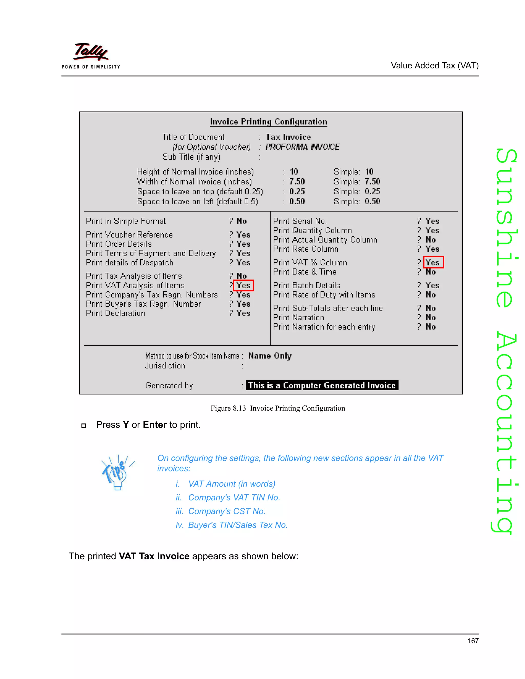 SunshineAccountingSunshineAccounting
Value Added Tax (VAT)
167
Figure 8.13 Invoice Printing Configuration
Press Y or Enter to print.
The printed VAT Tax Invoice appears as shown below:
On configuring the settings, the following new sections appear in all the VAT
invoices:
i. VAT Amount (in words)
ii. Company's VAT TIN No.
iii. Company's CST No.
iv. Buyer's TIN/Sales Tax No.
 