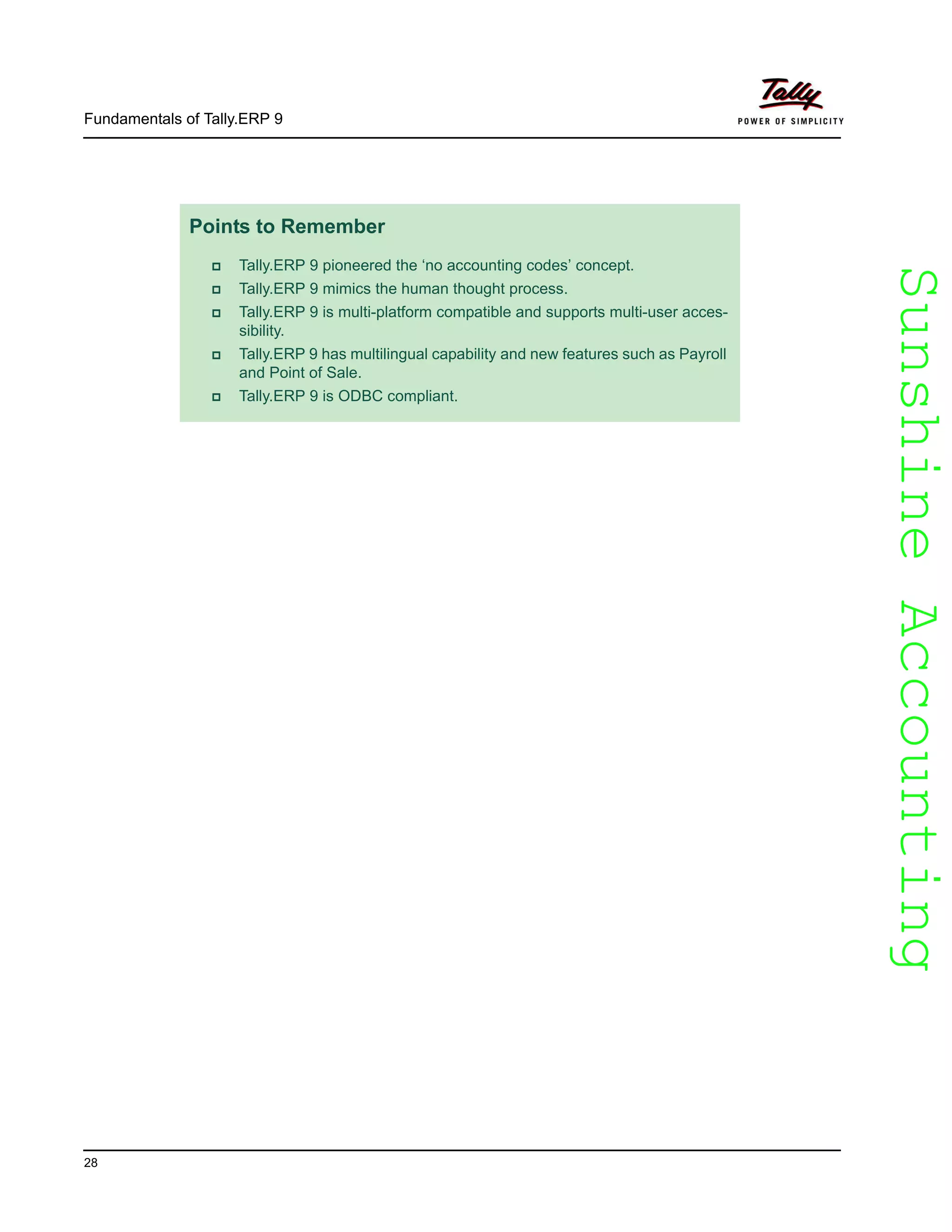 SunshineAccountingSunshineAccounting
Fundamentals of Tally.ERP 9
28
Points to Remember
Tally.ERP 9 pioneered the ‘no accounting codes’ concept.
Tally.ERP 9 mimics the human thought process.
Tally.ERP 9 is multi-platform compatible and supports multi-user acces-
sibility.
Tally.ERP 9 has multilingual capability and new features such as Payroll
and Point of Sale.
Tally.ERP 9 is ODBC compliant.
 