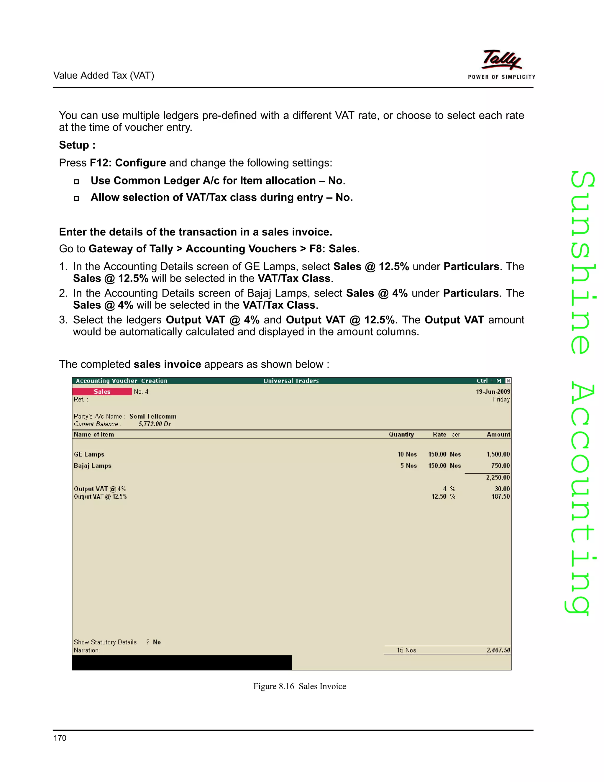 SunshineAccountingSunshineAccounting
Value Added Tax (VAT)
170
You can use multiple ledgers pre-defined with a different VAT rate, or choose to select each rate
at the time of voucher entry.
Setup :
Press F12: Configure and change the following settings:
Use Common Ledger A/c for Item allocation – No.
Allow selection of VAT/Tax class during entry – No.
Enter the details of the transaction in a sales invoice.
Go to Gateway of Tally > Accounting Vouchers > F8: Sales.
1. In the Accounting Details screen of GE Lamps, select Sales @ 12.5% under Particulars. The
Sales @ 12.5% will be selected in the VAT/Tax Class.
2. In the Accounting Details screen of Bajaj Lamps, select Sales @ 4% under Particulars. The
Sales @ 4% will be selected in the VAT/Tax Class.
3. Select the ledgers Output VAT @ 4% and Output VAT @ 12.5%. The Output VAT amount
would be automatically calculated and displayed in the amount columns.
The completed sales invoice appears as shown below :
Figure 8.16 Sales Invoice
 