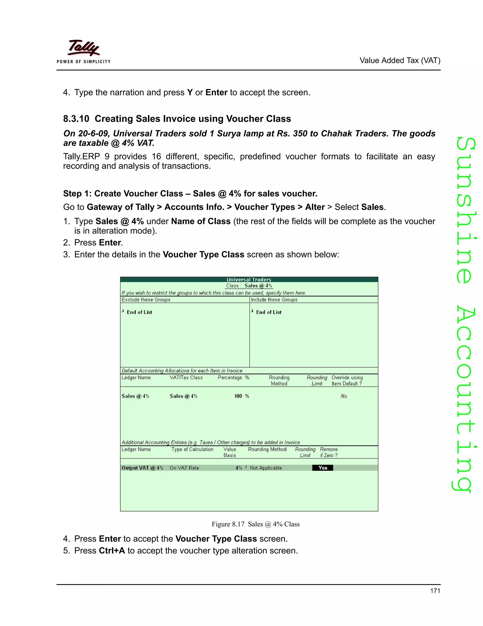 SunshineAccountingSunshineAccounting
Value Added Tax (VAT)
171
4. Type the narration and press Y or Enter to accept the screen.
8.3.10 Creating Sales Invoice using Voucher Class
On 20-6-09, Universal Traders sold 1 Surya lamp at Rs. 350 to Chahak Traders. The goods
are taxable @ 4% VAT.
Tally.ERP 9 provides 16 different, specific, predefined voucher formats to facilitate an easy
recording and analysis of transactions.
Step 1: Create Voucher Class – Sales @ 4% for sales voucher.
Go to Gateway of Tally > Accounts Info. > Voucher Types > Alter > Select Sales.
1. Type Sales @ 4% under Name of Class (the rest of the fields will be complete as the voucher
is in alteration mode).
2. Press Enter.
3. Enter the details in the Voucher Type Class screen as shown below:
Figure 8.17 Sales @ 4% Class
4. Press Enter to accept the Voucher Type Class screen.
5. Press Ctrl+A to accept the voucher type alteration screen.
 