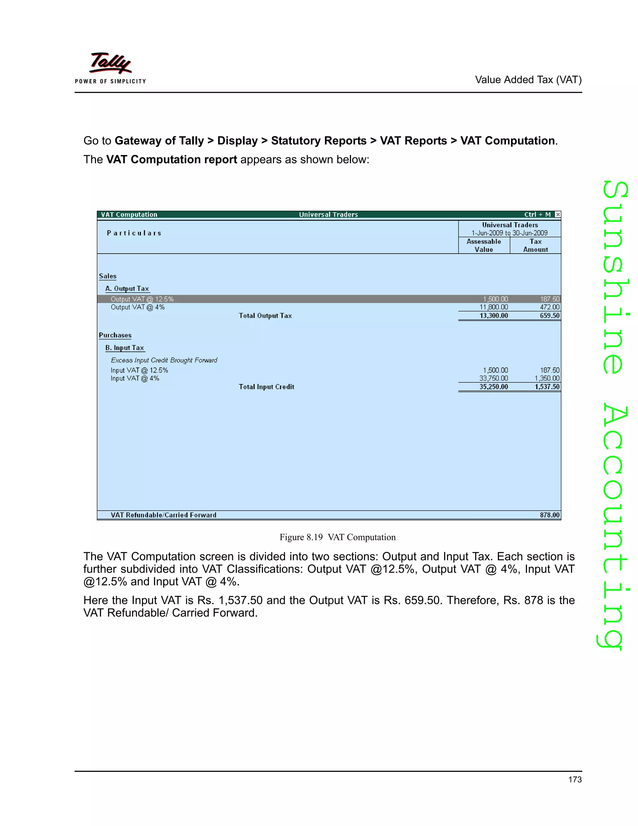 SunshineAccountingSunshineAccounting
Value Added Tax (VAT)
173
Go to Gateway of Tally > Display > Statutory Reports > VAT Reports > VAT Computation.
The VAT Computation report appears as shown below:
Figure 8.19 VAT Computation
The VAT Computation screen is divided into two sections: Output and Input Tax. Each section is
further subdivided into VAT Classifications: Output VAT @12.5%, Output VAT @ 4%, Input VAT
@12.5% and Input VAT @ 4%.
Here the Input VAT is Rs. 1,537.50 and the Output VAT is Rs. 659.50. Therefore, Rs. 878 is the
VAT Refundable/ Carried Forward.
 