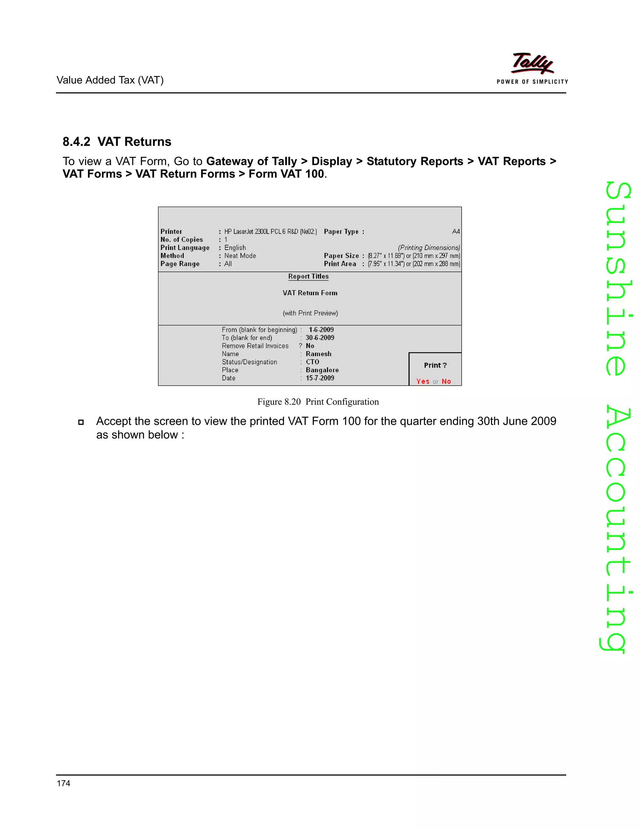 SunshineAccountingSunshineAccounting
Value Added Tax (VAT)
174
8.4.2 VAT Returns
To view a VAT Form, Go to Gateway of Tally > Display > Statutory Reports > VAT Reports >
VAT Forms > VAT Return Forms > Form VAT 100.
Figure 8.20 Print Configuration
Accept the screen to view the printed VAT Form 100 for the quarter ending 30th June 2009
as shown below :
 