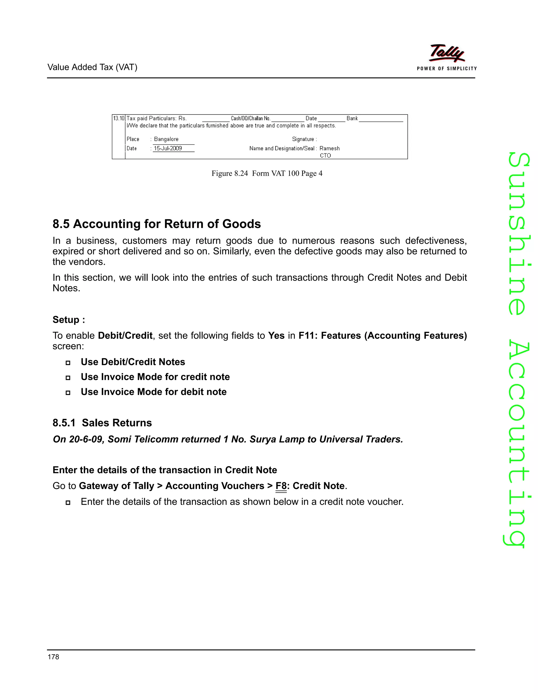 SunshineAccountingSunshineAccounting
Value Added Tax (VAT)
178
Figure 8.24 Form VAT 100 Page 4
8.5 Accounting for Return of Goods
In a business, customers may return goods due to numerous reasons such defectiveness,
expired or short delivered and so on. Similarly, even the defective goods may also be returned to
the vendors.
In this section, we will look into the entries of such transactions through Credit Notes and Debit
Notes.
Setup :
To enable Debit/Credit, set the following fields to Yes in F11: Features (Accounting Features)
screen:
Use Debit/Credit Notes
Use Invoice Mode for credit note
Use Invoice Mode for debit note
8.5.1 Sales Returns
On 20-6-09, Somi Telicomm returned 1 No. Surya Lamp to Universal Traders.
Enter the details of the transaction in Credit Note
Go to Gateway of Tally > Accounting Vouchers > F8: Credit Note.
Enter the details of the transaction as shown below in a credit note voucher.
 