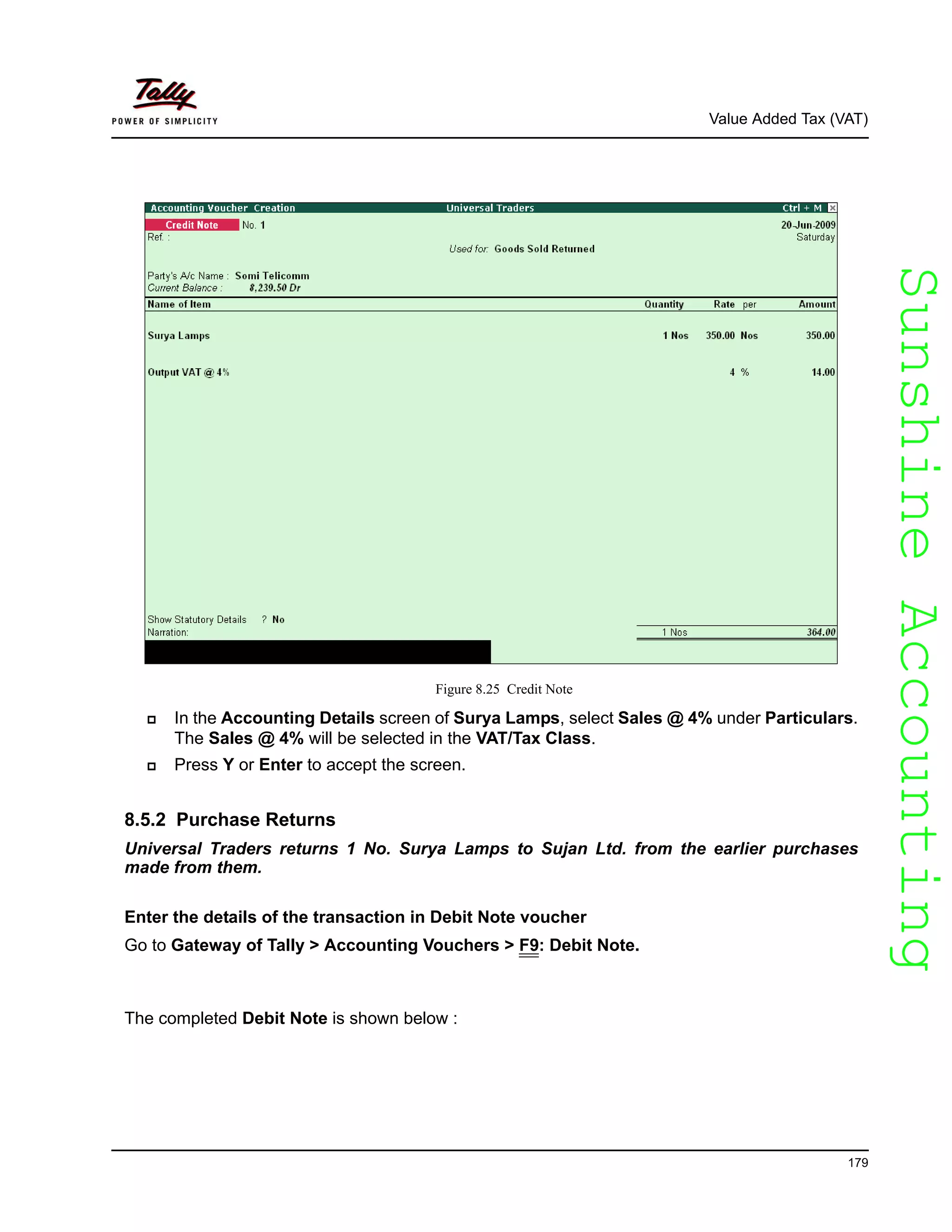 SunshineAccountingSunshineAccounting
Value Added Tax (VAT)
179
Figure 8.25 Credit Note
In the Accounting Details screen of Surya Lamps, select Sales @ 4% under Particulars.
The Sales @ 4% will be selected in the VAT/Tax Class.
Press Y or Enter to accept the screen.
8.5.2 Purchase Returns
Universal Traders returns 1 No. Surya Lamps to Sujan Ltd. from the earlier purchases
made from them.
Enter the details of the transaction in Debit Note voucher
Go to Gateway of Tally > Accounting Vouchers > F9: Debit Note.
The completed Debit Note is shown below :
 