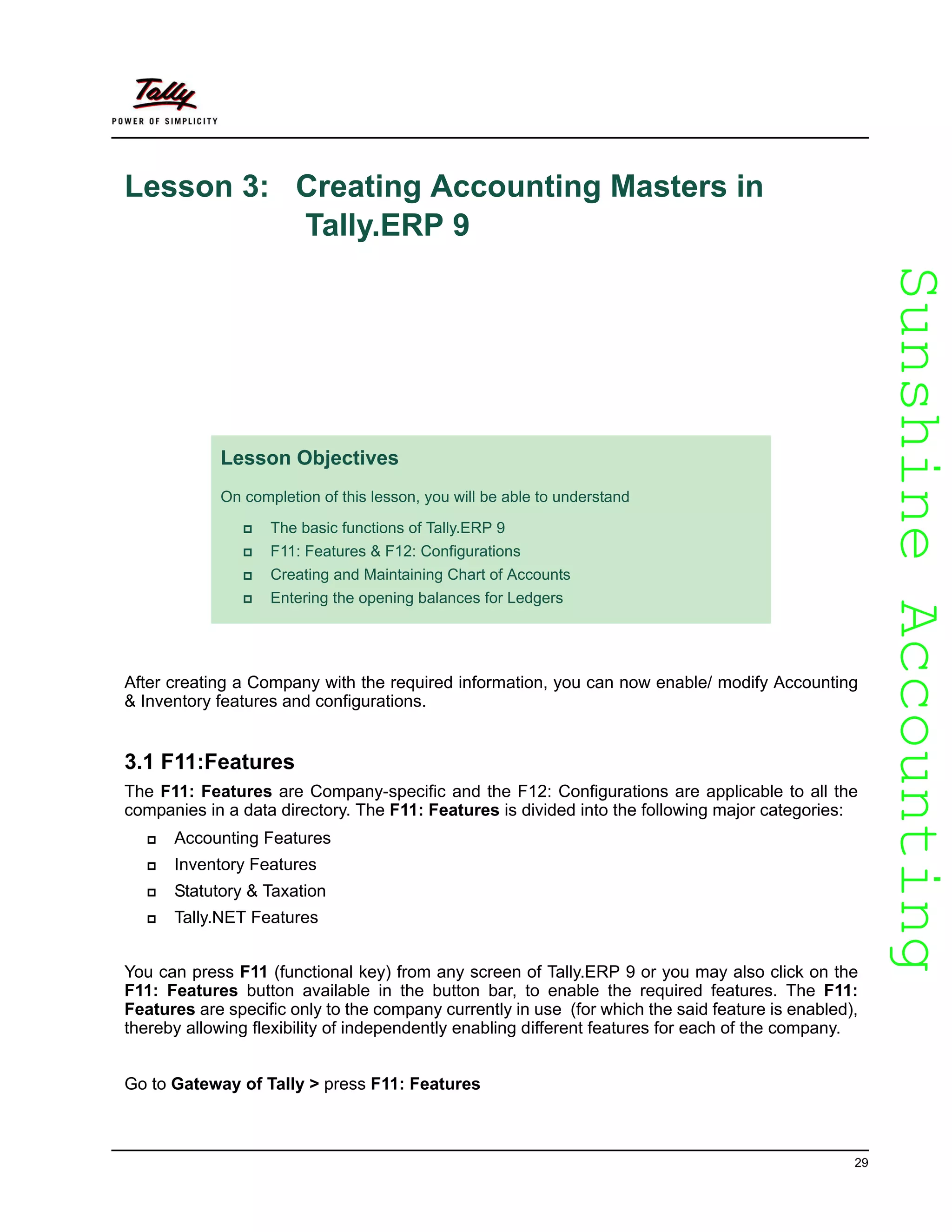SunshineAccountingSunshineAccounting
29
Lesson 3: Creating Accounting Masters in
Tally.ERP 9
After creating a Company with the required information, you can now enable/ modify Accounting
& Inventory features and configurations.
3.1 F11:Features
The F11: Features are Company-specific and the F12: Configurations are applicable to all the
companies in a data directory. The F11: Features is divided into the following major categories:
Accounting Features
Inventory Features
Statutory & Taxation
Tally.NET Features
You can press F11 (functional key) from any screen of Tally.ERP 9 or you may also click on the
F11: Features button available in the button bar, to enable the required features. The F11:
Features are specific only to the company currently in use (for which the said feature is enabled),
thereby allowing flexibility of independently enabling different features for each of the company.
Go to Gateway of Tally > press F11: Features
Lesson Objectives
On completion of this lesson, you will be able to understand
The basic functions of Tally.ERP 9
F11: Features & F12: Configurations
Creating and Maintaining Chart of Accounts
Entering the opening balances for Ledgers
 