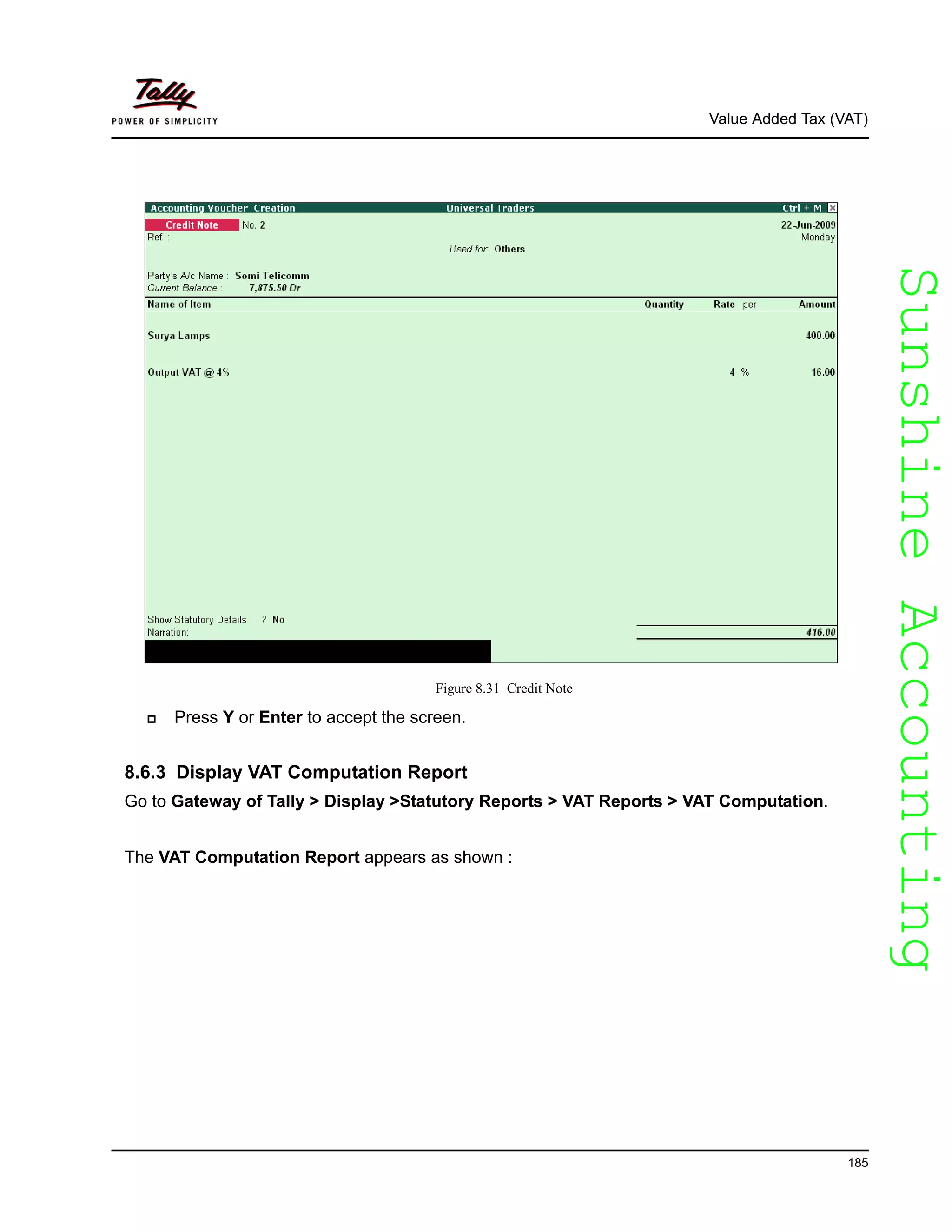 SunshineAccountingSunshineAccounting
Value Added Tax (VAT)
185
Figure 8.31 Credit Note
Press Y or Enter to accept the screen.
8.6.3 Display VAT Computation Report
Go to Gateway of Tally > Display >Statutory Reports > VAT Reports > VAT Computation.
The VAT Computation Report appears as shown :
 