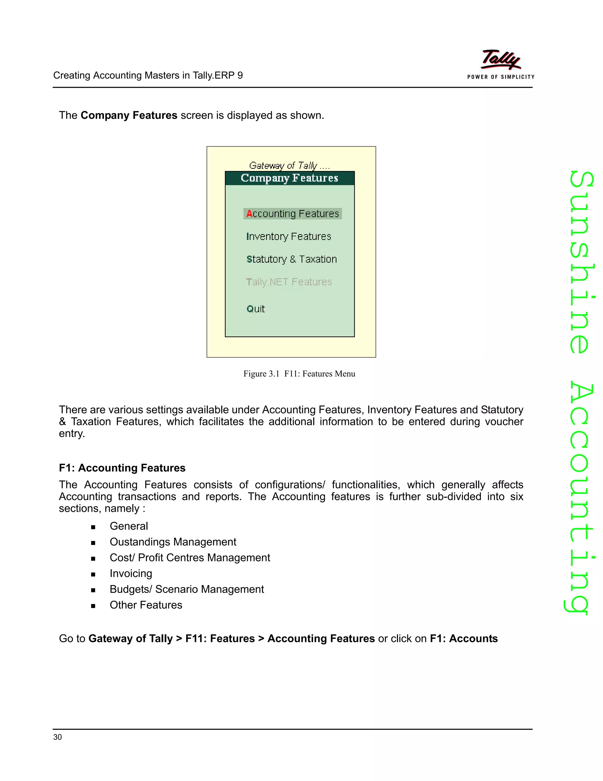 SunshineAccountingSunshineAccounting
Creating Accounting Masters in Tally.ERP 9
30
The Company Features screen is displayed as shown.
Figure 3.1 F11: Features Menu
There are various settings available under Accounting Features, Inventory Features and Statutory
& Taxation Features, which facilitates the additional information to be entered during voucher
entry.
F1: Accounting Features
The Accounting Features consists of configurations/ functionalities, which generally affects
Accounting transactions and reports. The Accounting features is further sub-divided into six
sections, namely :
General
Oustandings Management
Cost/ Profit Centres Management
Invoicing
Budgets/ Scenario Management
Other Features
Go to Gateway of Tally > F11: Features > Accounting Features or click on F1: Accounts
 