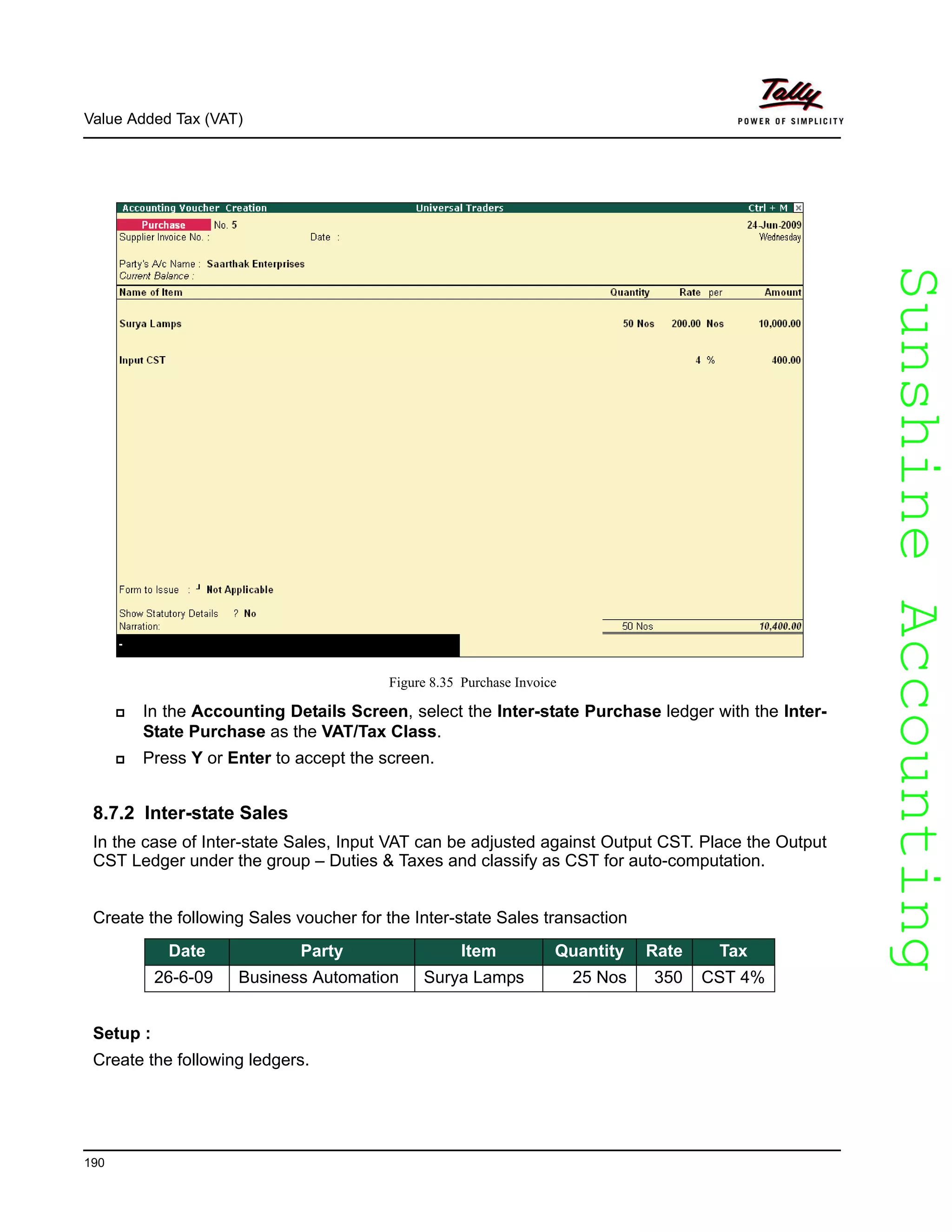SunshineAccountingSunshineAccounting
Value Added Tax (VAT)
190
Figure 8.35 Purchase Invoice
In the Accounting Details Screen, select the Inter-state Purchase ledger with the Inter-
State Purchase as the VAT/Tax Class.
Press Y or Enter to accept the screen.
8.7.2 Inter-state Sales
In the case of Inter-state Sales, Input VAT can be adjusted against Output CST. Place the Output
CST Ledger under the group – Duties & Taxes and classify as CST for auto-computation.
Create the following Sales voucher for the Inter-state Sales transaction
Setup :
Create the following ledgers.
Date Party Item Quantity Rate Tax
26-6-09 Business Automation Surya Lamps 25 Nos 350 CST 4%
 