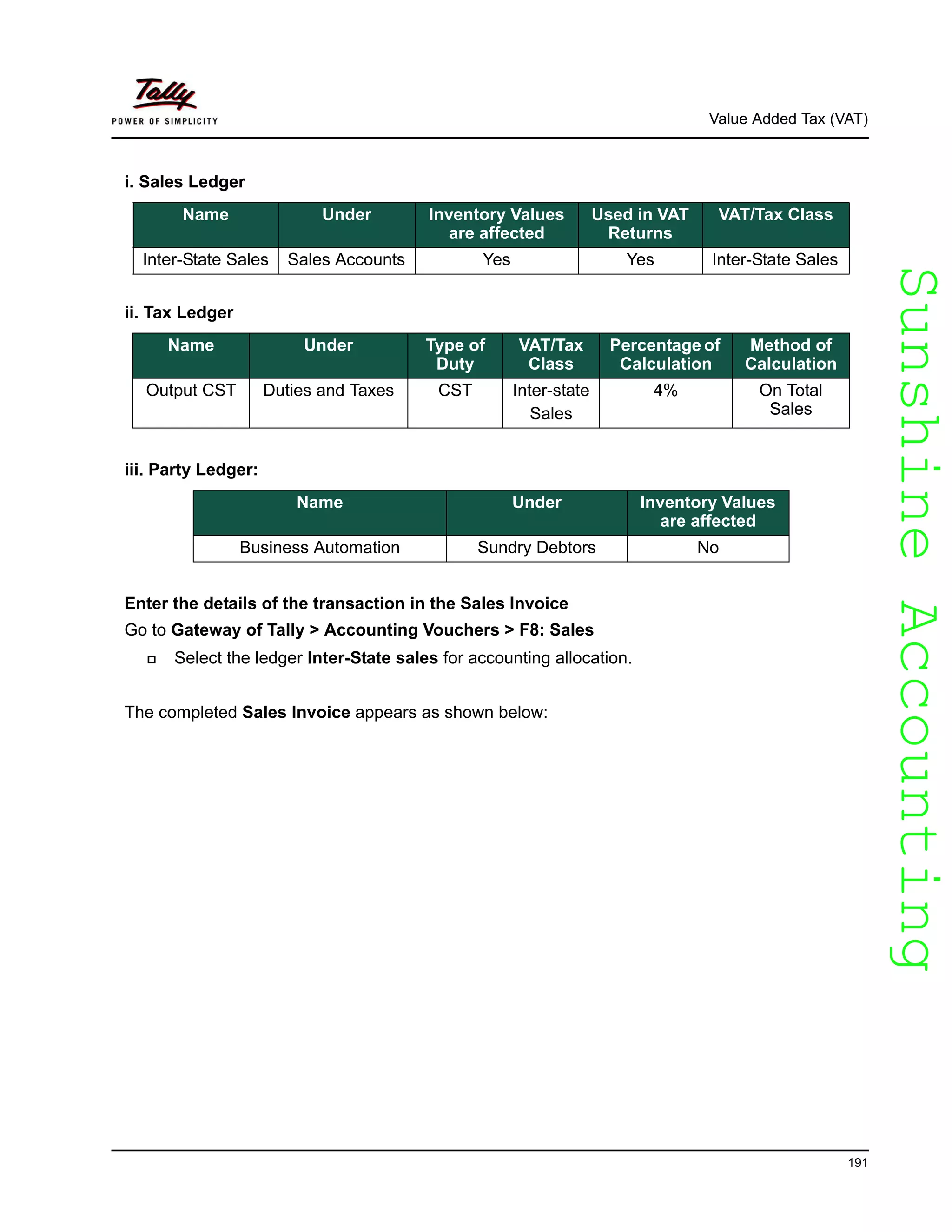 SunshineAccountingSunshineAccounting
Value Added Tax (VAT)
191
i. Sales Ledger
ii. Tax Ledger
iii. Party Ledger:
Enter the details of the transaction in the Sales Invoice
Go to Gateway of Tally > Accounting Vouchers > F8: Sales
Select the ledger Inter-State sales for accounting allocation.
The completed Sales Invoice appears as shown below:
Name Under Inventory Values
are affected
Used in VAT
Returns
VAT/Tax Class
Inter-State Sales Sales Accounts Yes Yes Inter-State Sales
Name Under Type of
Duty
VAT/Tax
Class
Percentage of
Calculation
Method of
Calculation
Output CST Duties and Taxes CST Inter-state
Sales
4% On Total
Sales
Name Under Inventory Values
are affected
Business Automation Sundry Debtors No
 