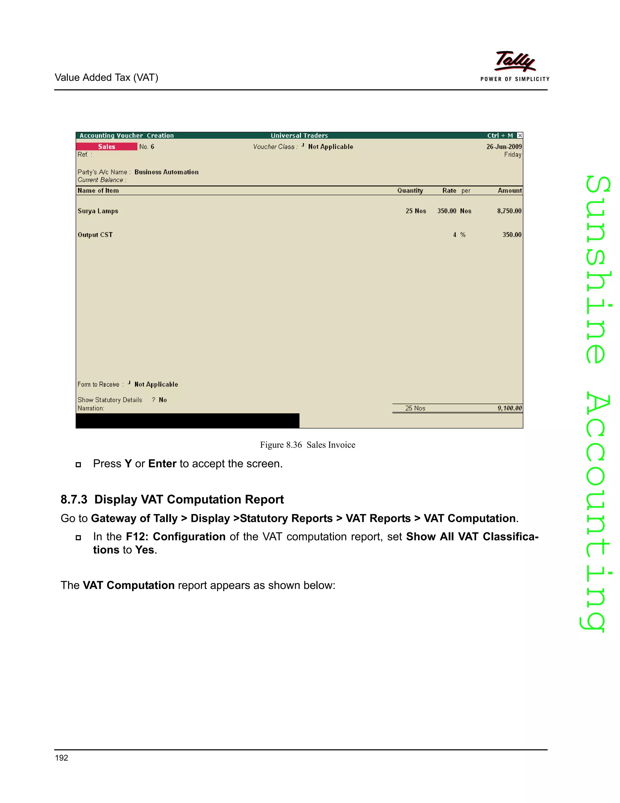 SunshineAccountingSunshineAccounting
Value Added Tax (VAT)
192
Figure 8.36 Sales Invoice
Press Y or Enter to accept the screen.
8.7.3 Display VAT Computation Report
Go to Gateway of Tally > Display >Statutory Reports > VAT Reports > VAT Computation.
In the F12: Configuration of the VAT computation report, set Show All VAT Classifica-
tions to Yes.
The VAT Computation report appears as shown below:
 