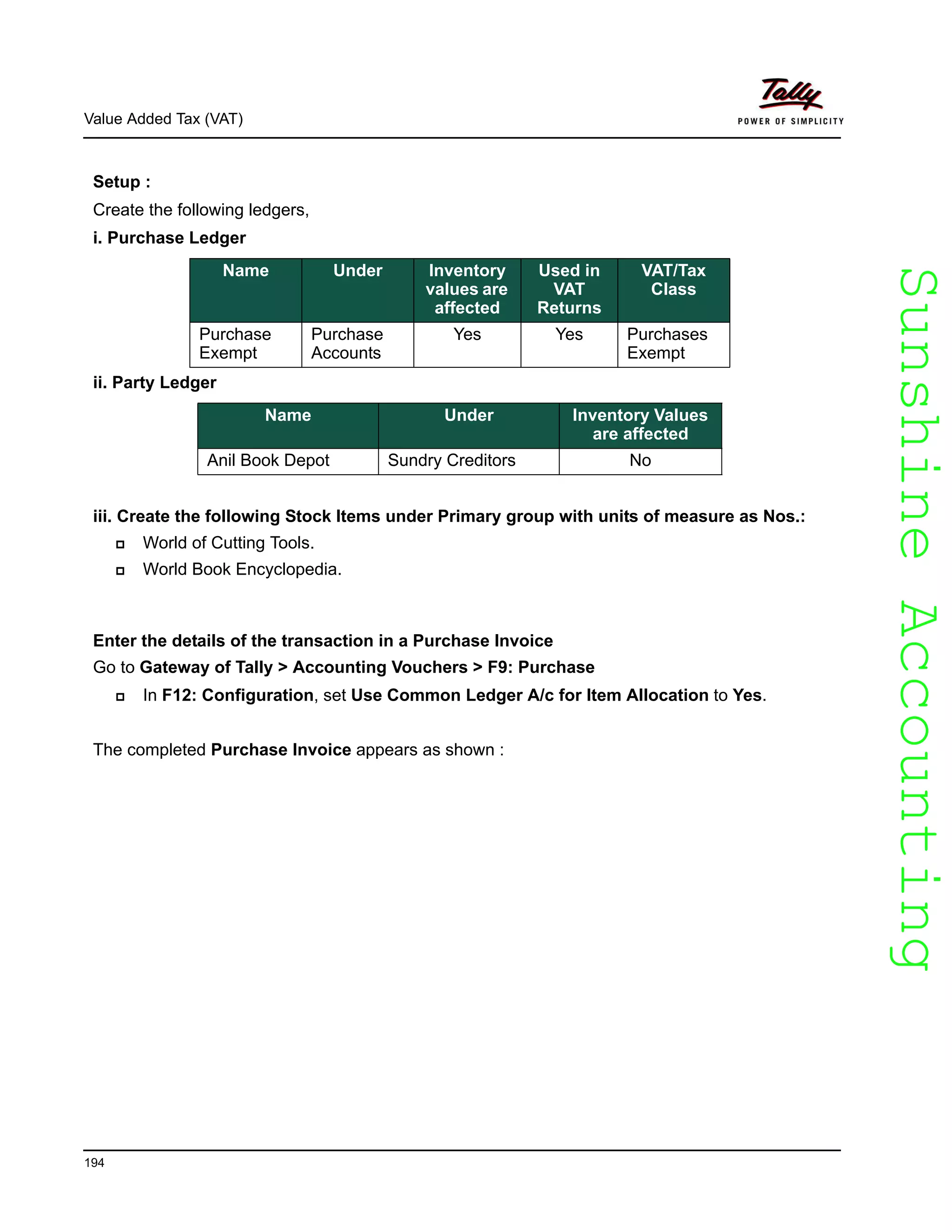 SunshineAccountingSunshineAccounting
Value Added Tax (VAT)
194
Setup :
Create the following ledgers,
i. Purchase Ledger
ii. Party Ledger
iii. Create the following Stock Items under Primary group with units of measure as Nos.:
World of Cutting Tools.
World Book Encyclopedia.
Enter the details of the transaction in a Purchase Invoice
Go to Gateway of Tally > Accounting Vouchers > F9: Purchase
In F12: Configuration, set Use Common Ledger A/c for Item Allocation to Yes.
The completed Purchase Invoice appears as shown :
Name Under Inventory
values are
affected
Used in
VAT
Returns
VAT/Tax
Class
Purchase
Exempt
Purchase
Accounts
Yes Yes Purchases
Exempt
Name Under Inventory Values
are affected
Anil Book Depot Sundry Creditors No
 