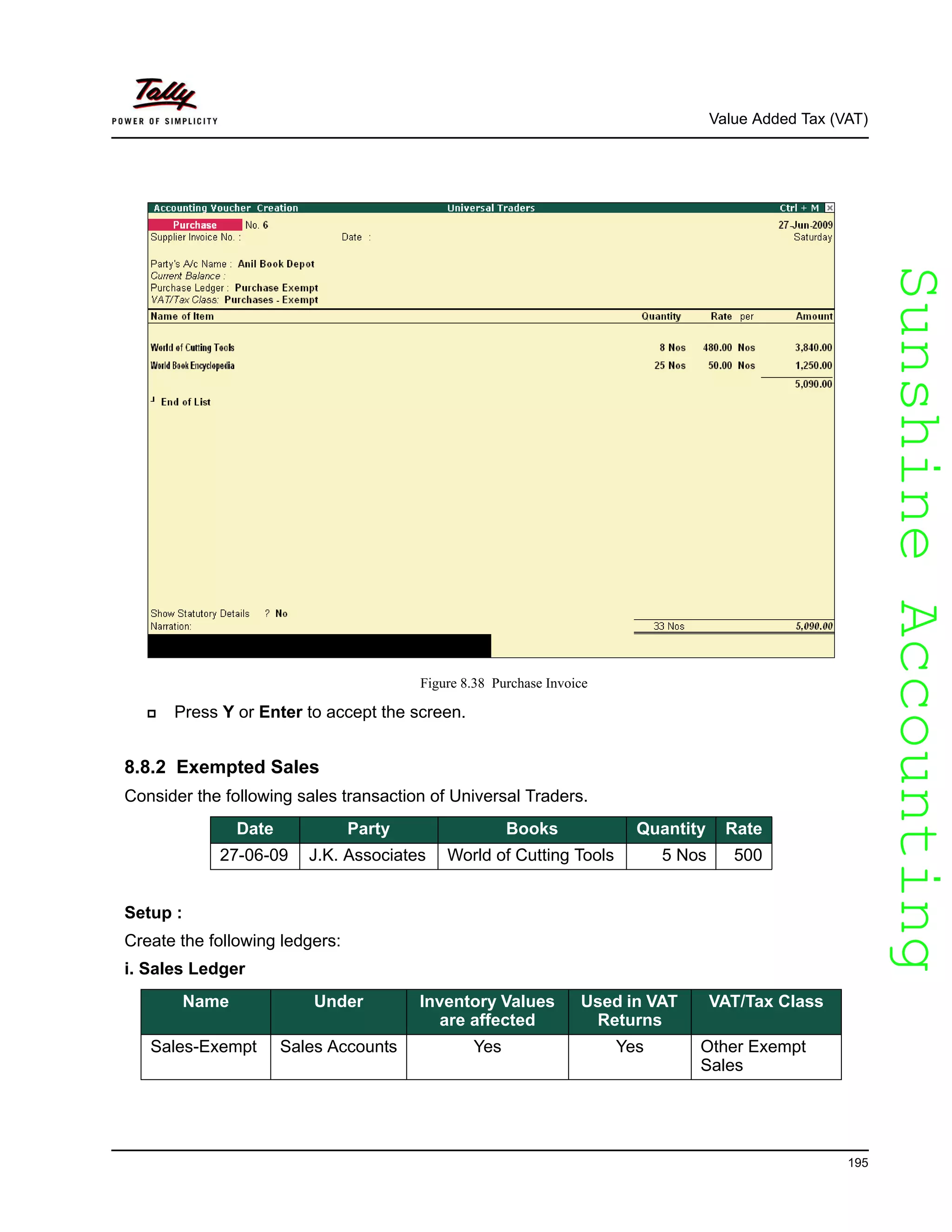 SunshineAccountingSunshineAccounting
Value Added Tax (VAT)
195
Figure 8.38 Purchase Invoice
Press Y or Enter to accept the screen.
8.8.2 Exempted Sales
Consider the following sales transaction of Universal Traders.
Setup :
Create the following ledgers:
i. Sales Ledger
Date Party Books Quantity Rate
27-06-09 J.K. Associates World of Cutting Tools 5 Nos 500
Name Under Inventory Values
are affected
Used in VAT
Returns
VAT/Tax Class
Sales-Exempt Sales Accounts Yes Yes Other Exempt
Sales
 