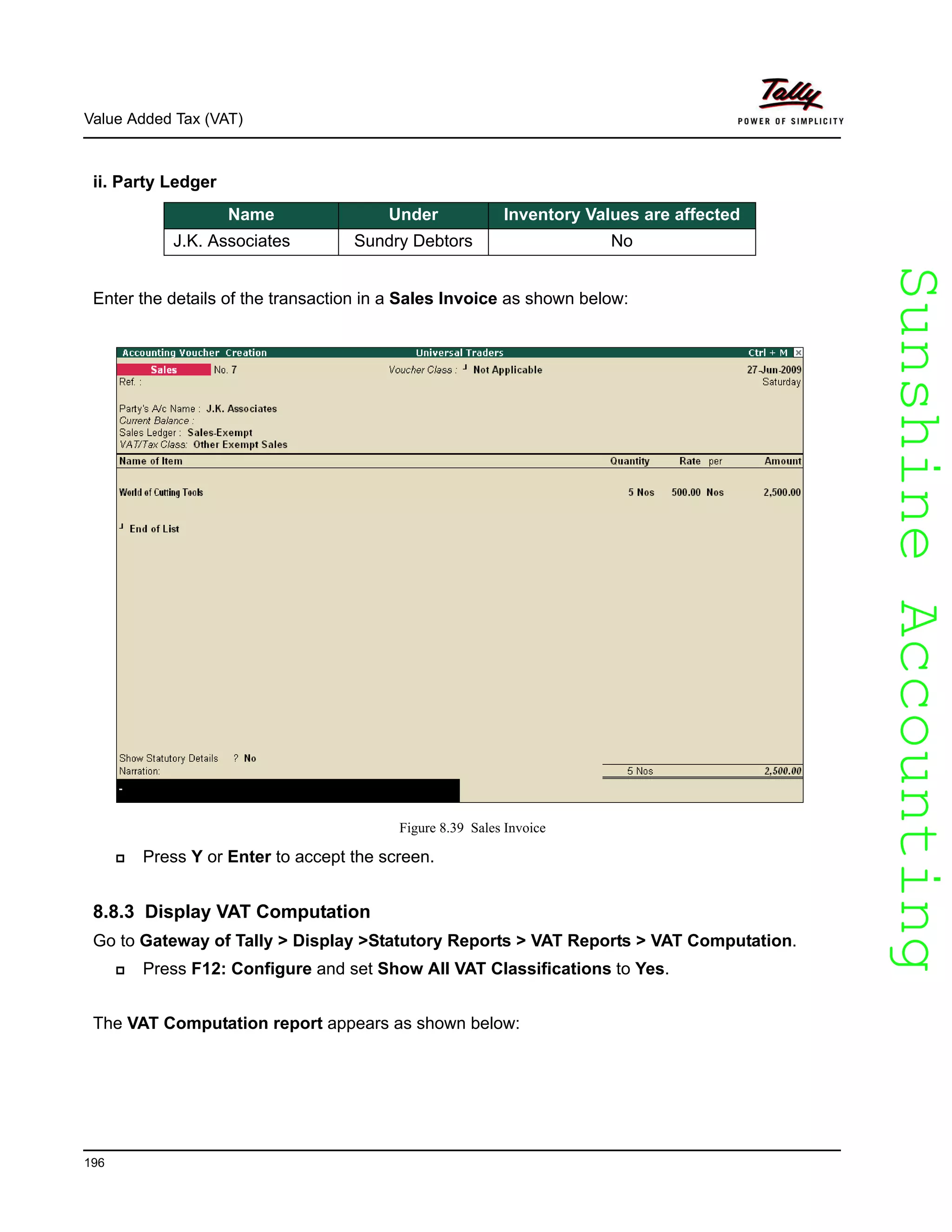 SunshineAccountingSunshineAccounting
Value Added Tax (VAT)
196
ii. Party Ledger
Enter the details of the transaction in a Sales Invoice as shown below:
Figure 8.39 Sales Invoice
Press Y or Enter to accept the screen.
8.8.3 Display VAT Computation
Go to Gateway of Tally > Display >Statutory Reports > VAT Reports > VAT Computation.
Press F12: Configure and set Show All VAT Classifications to Yes.
The VAT Computation report appears as shown below:
Name Under Inventory Values are affected
J.K. Associates Sundry Debtors No
 