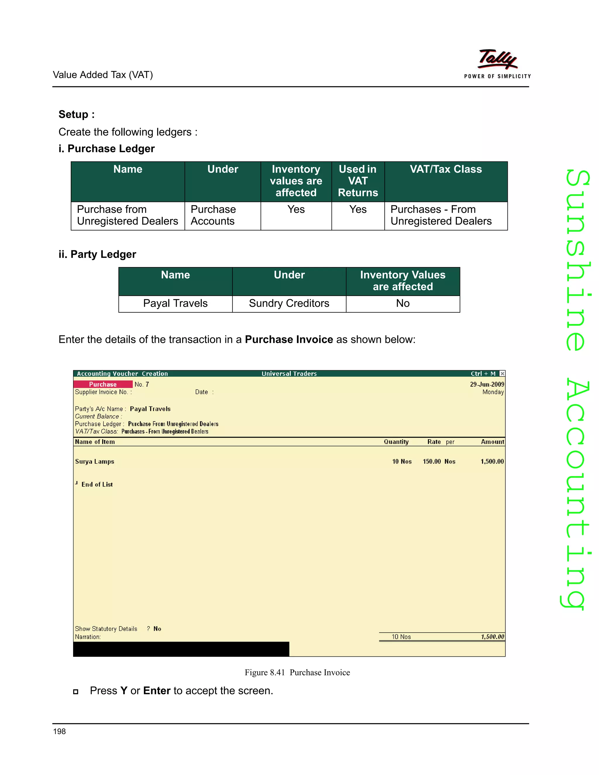 SunshineAccountingSunshineAccounting
Value Added Tax (VAT)
198
Setup :
Create the following ledgers :
i. Purchase Ledger
ii. Party Ledger
Enter the details of the transaction in a Purchase Invoice as shown below:
Figure 8.41 Purchase Invoice
Press Y or Enter to accept the screen.
Name Under Inventory
values are
affected
Used in
VAT
Returns
VAT/Tax Class
Purchase from
Unregistered Dealers
Purchase
Accounts
Yes Yes Purchases - From
Unregistered Dealers
Name Under Inventory Values
are affected
Payal Travels Sundry Creditors No
 
